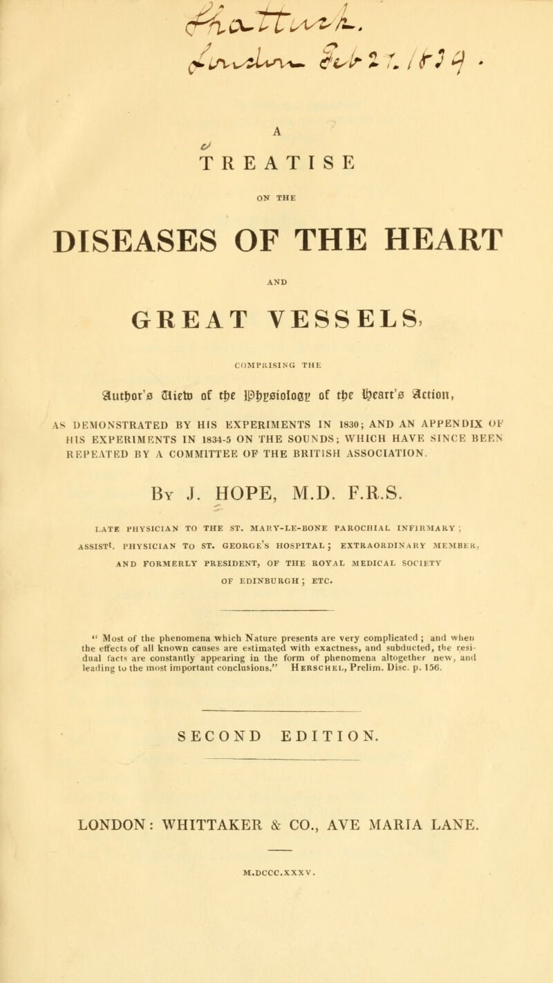 A TREATISE ON THE DISEASES OF THE HEART AND GREAT VESSELS- COMPRISING THE author's Otieto of ti?e IPfwoIoep of t|je heart's action, \s DEMONSTRATED BY HIS EXPERIMENTS IN 1830; AND AN APPENDIX OF HIS EXPERIMENTS IN 1834-5 ON THE SOUNDS; WHICH HAVE SINCE BEEN REPEATED BY A COMMITTEE OF THE BRITISH ASSOCIATION. By J. HOPE, M.D. F.R.S. LATE PHYSICIAN TO THE ST. MARY-LE-BONE PAROCHIAL INFIRMARY : ASSIST*. PHYSICIAN To ST. GEORGF.'s HOSPITAL J EXTRAORDINARY MEMBER AND FORMERLY PRESIDENT, OF THE ROYAL MEDICAL SOCIETY OF EDINBURGH; ETC. *• Most of the phenomena which Nature presents are very complicated ; and when the effects of all known causes are estimated with exactness, and subducted, the resi- dual facts are constantly appearing in the form of phenomena altogether new, and leading to the most important conclusions. Herschel, Prelim. Disc. p. 156. SECOND EDITION. LONDON: WHITTAKER & CO., AVE MARIA LANE. M.DCCC.XXXV.