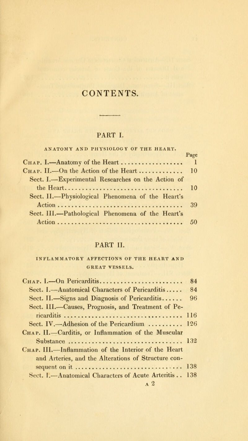 CONTENTS. PART I. ANATOMY AND PHYSIOLOGY OF THE HEART. Page Chap. I.—Anatomy of the Heart 1 Chap. II.—On the Action of the Heart 10 Sect. I.—Experimental Researches on the Action of the Heart 10 Sect. II.—Physiological Phenomena of the Heart's Action 39 Sect. III.—Pathological Phenomena of the Heart's Action 50 PART II. INFLAMMATORY AFFECTIONS OF THE HEART AND GREAT VESSELS. Chap. I.—On Pericarditis 84 Sect. I.—Anatomical Characters of Pericarditis 84 Sect. II.—Signs and Diagnosis of Pericarditis 96 Sect. III.—Causes, Prognosis, and Treatment of Pe- ricarditis 116 Sect. IV.—Adhesion of the Pericardium 126 Chap. II.—Carditis, or Inflammation of the Muscular Substance 132 Chap. III.—Inflammation of the Interior of the Heart and Arteries, and the Alterations of Structure con- sequent on it 138 Sect. I.—Anatomical Characters of Acute Arteritis .. 138 a 2
