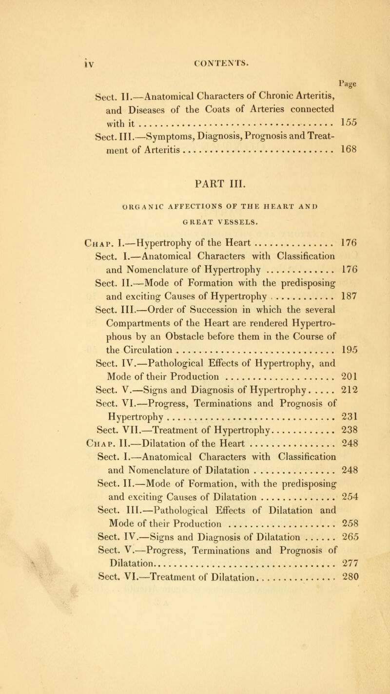 Page Sect. II.—Anatomical Characters of Chronic Arteritis, and Diseases of the Coats of Arteries connected with it 155 Sect. III.—Symptoms, Diagnosis, Prognosis and Treat- ment of Arteritis 168 PART III. ORGANIC AFFECTIONS OF THE HEART AND GREAT VESSELS. Chap. I.—Hypertrophy of the Heart 176 Sect. I.—Anatomical Characters with Classification and Nomenclature of Hypertrophy 176 Sect. II.—Mode of Formation with the predisposing and exciting Causes of Hypertrophy 187 Sect. III.—Order of Succession in which the several Compartments of the Heart are rendered Hypertro- phous by an Obstacle before them in the Course of the Circulation 195 Sect. IV.—Pathological Effects of Hypertrophy, and Mode of their Production 201 Sect. V.—Signs and Diagnosis of Hypertrophy 212 Sect. VI.—Progress, Terminations and Prognosis of Hypertrophy 231 Sect. VII.—Treatment of Hypertrophy 238 Chap. II.—Dilatation of the Heart 248 Sect. I.—Anatomical Characters with Classification and Nomenclature of Dilatation 248 Sect. II.—Mode of Formation, with the predisposing and exciting Causes of Dilatation 254 Sect. III.—Pathological Effects of Dilatation and Mode of their Production 258 Sect. IV.—Signs and Diagnosis of Dilatation 265 Sect. V.—Progress, Terminations and Prognosis of Dilatation 277 Sect. VI.—Treatment of Dilatation 280