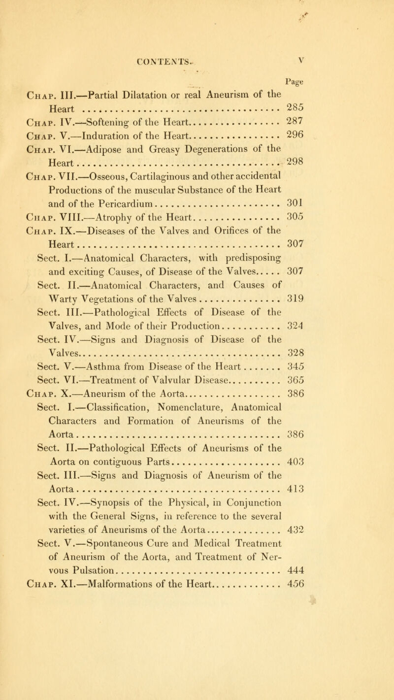 Page Chap. III.—Partial Dilatation or real Aneurism of the Heart 285 Chap. IV.—Softening of the Heart 287 Chap. V.—Induration of the Heart 296 Chap. VI.—Adipose and Greasy Degenerations of the Heart 298 Chap. VII.—Osseous, Cartilaginous and other accidental Productions of the muscular Substance of the Heart and of the Pericardium 301 Chap. VIII.—Atrophy of the Heart 305 Chap. IX.—Diseases of the Valves and Orifices of the Heart 307 Sect. I.—Anatomical Characters, with predisposing and excitiug Causes, of Disease of the Valves 307 Sect. II.—Anatomical Characters, and Causes of Warty Vegetations of the Valves 319 Sect. III.—Pathological Effects of Disease of the Valves, and Mode of their Production 324 Sect. IV.—Signs and Diagnosis of Disease of the Valves 328 Sect. V.—Asthma from Disease of the Heart 345 Sect. VI.—Treatment of Valvular Disease 365 Chap. X.—Aneurism of the Aorta 386 Sect. I.—Classification, Nomenclature, Anatomical Characters and Formation of Aneurisms of the Aorta 386 Sect. II.—Pathological Effects of Aneurisms of the Aorta on contiguous Parts 403 Sect. III.—Signs and Diagnosis of Aneurism of the Aorta 413 Sect. IV.—Synopsis of the Physical, in Conjunction with the General Signs, in reference to the several varieties of Aneurisms of the Aorta 432 Sect. V.—Spontaneous Cure and Medical Treatment of Aneurism of the Aorta, and Treatment of Ner- vous Pulsation 444 Chap. XI.—Malformations of the Heart 456