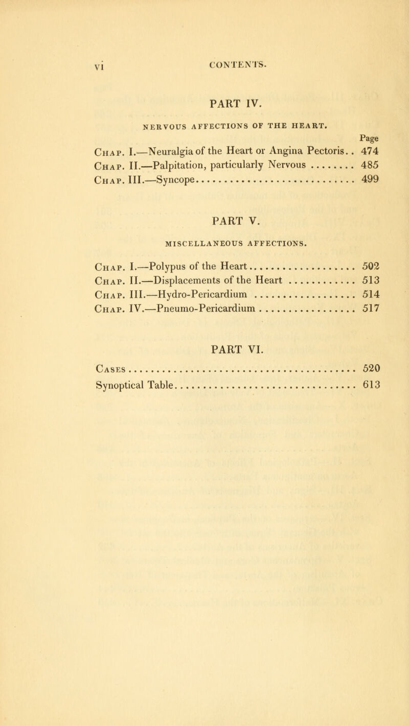 PART IV. NERVOUS AFFECTIONS OF THE HEART. Page Chap. I.—Neuralgia of the Heart or Angina Pectoris.. 474 Chap. II.—Palpitation, particularly Nervous 485 Chap. III.—Syncope 499 PART V. MISCELLANEOUS AFFECTIONS. Chap. I.—Polypus of the Heart 502 Chap. II.—Displacements of the Heart 513 Chap. III.—Hydro-Pericardium 514 Chap. IV.—Pneumo-Pericardium 517 PART VI. Cases 520 Synoptical Table 613