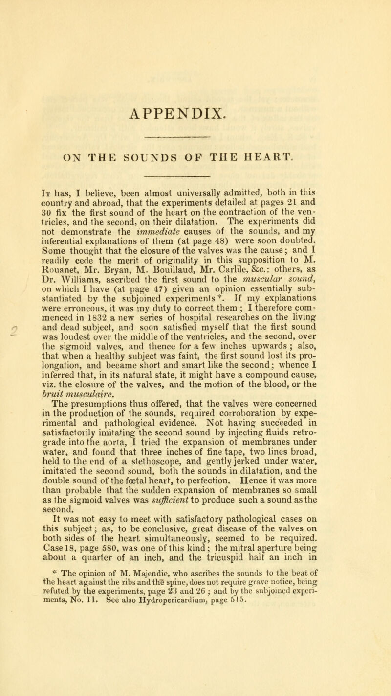 APPENDIX. ON THE SOUNDS OF THE HEART. It has, I believe, been almost universally admitted, both in this country and abroad, that the experiments detailed at pages 21 and 30 fix the first sound of the heart on the contraction of the ven- tricles, and the second, on their dilatation. The experiments did not demonstrate the immediate causes of the sounds, and my inferential explanations of them (at page 48) were soon doubted. Some thought that the closure of the valves was the cause; and I readily cede the merit of originality in this supposition to M. Rouanet, Mr. Bryan, M. Bouillaud, Mr. Carlile, &c: others, as Dr. Williams, ascribed the first sound to the muscular sound, on which I have (at page 47) given an opinion essentially sub- stantiated by the subjoined experiments*. If my explanations were erroneous, it was my duty to correct them ; I therefore com- menced in 1832 a new series of hospital researches on the living and dead subject, and soon satisfied myself that the first sound was loudest over the middle of the ventricles, and the second, over the sigmoid valves, and thence for a few inches upwards ; also, that when a healthy subject was faint, the first sound lost its pro- longation, and became short and smart like the second; whence I inferred that, in its natural state, it might have a compound cause, viz. the closure of the valves, and the motion of the blood, or the bruit musculaire. The presumptions thus offered, that the valves were concerned in the production of the sounds, required corroboration by expe- rimental and pathological evidence. Not having succeeded in satisfactorily imitating the second sound by injecting fluids retro- grade into the aorta, I tried the expansion of membranes under water, and found that three inches of fine tape, two lines broad, held to the end of a stethoscope, and gently jerked under water, imitated the second sound, both the sounds in dilatation, and the double sound of the foetal heart, to perfection. Hence it was more than probable that the sudden expansion of membranes so small as the sigmoid valves was sufficient to produce such a sound as the second. It was not easy to meet with satisfactory pathological cases on this subject; as, to be conclusive, great disease of the valves on both sides of the heart simultaneously, seemed to be required. Case 18, page 580, was one of this kind ; the mitral aperture being about a quarter of an inch, and the tricuspid half an inch in * The opinion of M. Majendie, who ascribes the sounds to the beat of the heart against the ribs and th5 spine, does not require grave notice, being refuted by the experiments, page 23 and 26 ; and by the subjoined experi- ments, No. 11. See also Hydropericardium, page 515.