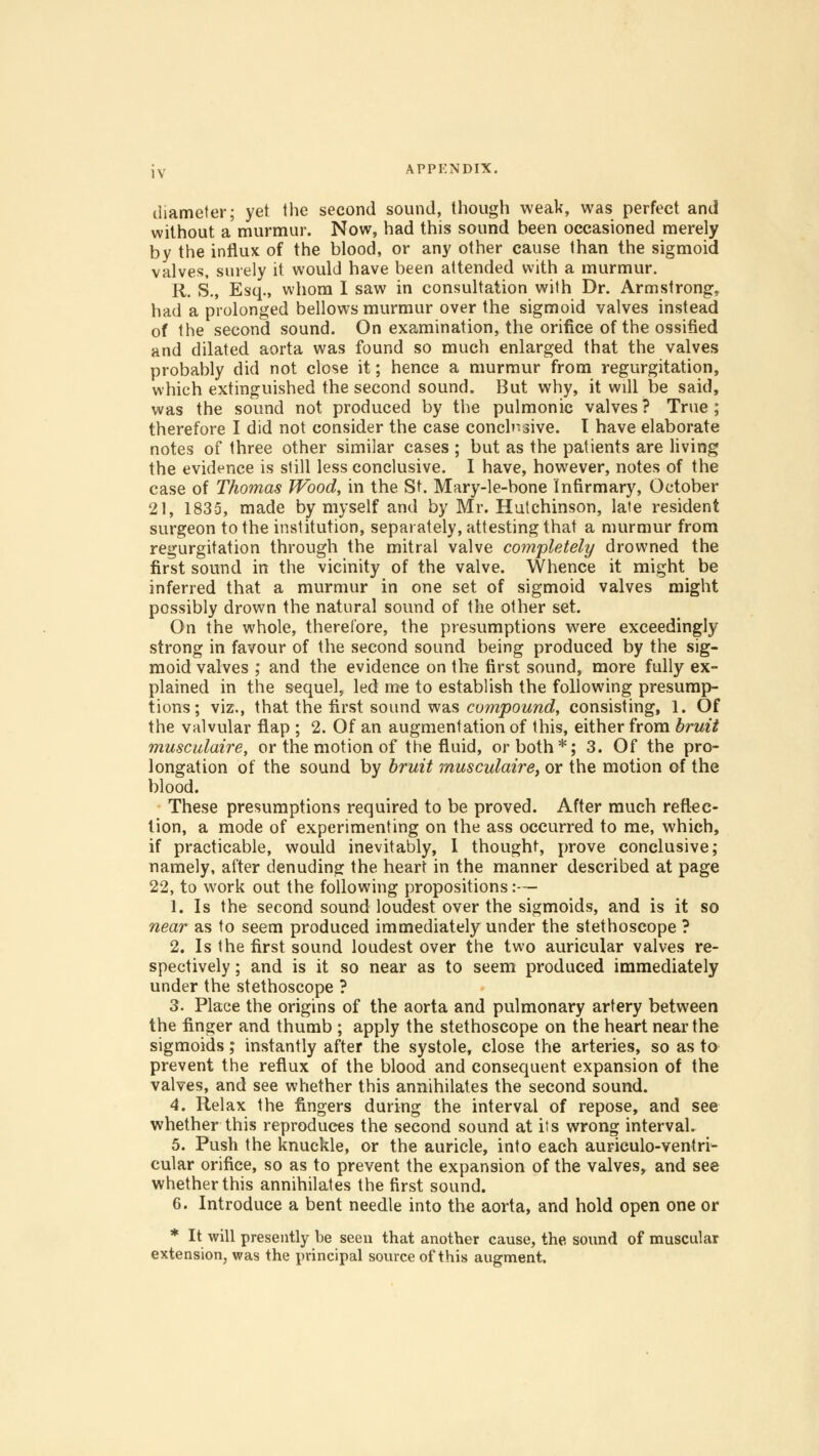diameter; yet the second sound, though weak, was perfect and without a murmur. Now, had this sound been occasioned merely by the influx of the blood, or any other cause than the sigmoid valves, surely it would have been attended with a murmur. R. S., Esq., whom I saw in consultation with Dr. Armstrong, had a prolonged bellows murmur over the sigmoid valves instead of the second sound. On examination, the orifice of the ossified and dilated aorta was found so much enlarged that the valves probably did not close it; hence a murmur from regurgitation, which extinguished the second sound. But why, it will be said, was the sound not produced by the pulmonic valves? True; therefore I did not consider the case conclusive, t have elaborate notes of three other similar cases ; but as the patients are living the evidence is still less conclusive. I have, however, notes of the case of Thomas Wood, in the St. Mary-le-bone Infirmary, October 21, 1835, made by myself and by Mr. Hutchinson, late resident surgeon to the institution, separately, attesting that a murmur from regurgitation through the mitral valve completely drowned the first sound in the vicinity of the valve. Whence it might be inferred that a murmur in one set of sigmoid valves might possibly drown the natural sound of the other set. On the whole, therefore, the presumptions were exceedingly strong in favour of the second sound being produced by the sig- moid valves ; and the evidence on the first sound, more fully ex- plained in the sequel, led me to establish the following presump- tions; viz., that the first sound was compound, consisting, 1. Of the valvular flap ; 2. Of an augmentation of this, either from bruit musculaire, or the motion of the fluid, or both*; 3. Of the pro- longation of the sound by bruit musculaire, or the motion of the blood. These presumptions required to be proved. After much reflec- tion, a mode of experimenting on the ass occurred to me, which, if practicable, would inevitably, 1 thought, prove conclusive; namely, after denuding the heart in the manner described at page 22, to work out the following propositions:— 1. Is the second sound loudest over the sigmoids, and is it so near as to seem produced immediately under the stethoscope ? 2. Is the first sound loudest over the two auricular valves re- spectively ; and is it so near as to seem produced immediately under the stethoscope ? 3. Place the origins of the aorta and pulmonary artery between the finger and thumb ; apply the stethoscope on the heart near the sigmoids; instantly after the systole, close the arteries, so as to prevent the reflux of the blood and consequent expansion of the valves, and see whether this annihilates the second sound. 4. Relax the fingers during the interval of repose, and see whether this reproduces the second sound at its wrong interval. 5. Push the knuckle, or the auricle, into each auriculo-ventri- cular orifice, so as to prevent the expansion of the valves, and see whether this annihilates the first sound. 6. Introduce a bent needle into the aorta, and hold open one or * It will presently be seen that another cause, the sound of muscular extension, was the principal source of this augment.