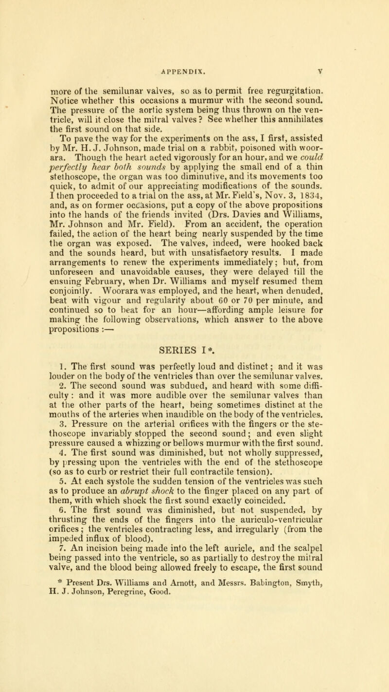 more of the semilunar valves, so as to permit free regurgitation. Notice whether this occasions a murmur with the second sound. The pressure of the aortic system being thus thrown on the ven- tricle, will it close the mitral valves? See whether this annihilates the first sound on that side. To pave the way for the experiments on the ass, I first, assisted by Mr. H.J. Johnson, made trial on a rabbit, poisoned with woor- ara. Though the heart acted vigorously for an hour, and we could perfectly hear both sounds by applying the small end of a thin stethoscope, the organ was too diminutive, and its movements too quick, to admit of our appreciating modifications of the sounds. I then proceeded to a trial on the ass, at Mr. Field's, Nov. 3, 1834, and, as on former occasions, put a copy of the above propositions into the hands of the friends invited (Drs. Davies and Williams, Mr. Johnson and Mr. Field). From an accident, the operation failed, the action of the heart being nearly suspended by the time the organ was exposed. The valves, indeed, were hooked back and the sounds heard, but with unsatisfactory results. I made arrangements to renew the experiments immediately; but, from unforeseen and unavoidable causes, they were delayed till the ensuing February, when Dr. Williams and myself resumed them conjointly. Woorarawas employed, and the heart, when denuded, beat with vigour and regularity about 60 or 70 per minute, and continued so to beat for an hour—affording ample leisure for making the following observations, which answer to the above propositions :— SERIES I*. 1. The first sound was perfectly loud and distinct; and it was louder on the body of the ventricles than over the semilunar valves. 2. The second sound was subdued, and heard with some diffi- culty : and it was more audible over the semilunar valves than at the other parts of the heart, being sometimes distinct at the mouths of the arteries when inaudible on the body of the ventricles. 3. Pressure on the arterial orifices with the fingers or the ste- thoscope invariably stopped the second sound; and even slight pressure caused a whizzing or bellows murmur with the first sound. 4. The first sound was diminished, but not wholly suppressed, by pressing upon the ventricles with the end of the stethoscope (so as to curb or restrict their full contractile tension). 5. At each systole the sudden tension of the ventricles was such as to produce an abrupt shock to the finger placed on any part of them, with which shock the first sound exactly coincided. 6. The first sound was diminished, but not suspended, by thrusting the ends of the fingers into the auriculo-ventricular orifices ; the ventricles contracting less, and irregularly (from the impeded influx of blood). 7. An incision being made into the left auricle, and the scalpel being passed into the ventricle, so as partially to destroy the mitral valve, and the blood being allowed freely to escape, the first sound * Present Drs. Williams and Amott, and Messrs. Babington, Smyth, H. J. Johnson, Peregrine, Good.