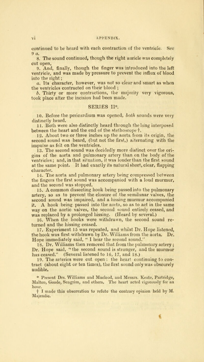 continued to be heard with each contraction of the ventricle. See 9 a. 8. The sound continued, though the right auricle was completely cut open, 9. And, finally, though the finger was introduced into the left ventricle, and was made by pressure to prevent the influx of blood into the right; a. Its character, however, was not so clear and smart as when the ventricles contracted on their blood ; b. Thirty or more contractions, the majority very vigorous, took place after the incision had been made. SERIES II*. 10. Before the pericardium was opened, both sounds were very distinctly heard. 11. Both were also distinctly heard through the lung interposed between the heart and the end of the stethoscope f. 12. About two or three inches up the aorta from its origin, the second sound was heard, (but not the first,) alternating with the impulse as felt on the ventricles. 13. The second sound was decidedly more distinct over the ori- gins of the aorta and pulmonary artery than on the body of the ventricles; and, in that situation, it was louder than the first sound at the same point. It had exactly its natural short, clear, flapping character. 14. The aorta and pulmonary artery being compressed between the fingers the first sound was accompanied with a loud murmur, and the second was stopped. 15. A common dissecting hook being passed into the pulmonary artery, so as to prevent the closure of the semilunar valves, the second sound was impaired, and a hissing murmur accompanied it. A hook being passed into the aorta, so as to act in the same way on the aortic valves, the second sound entirely ceased, and was replaced by a prolonged hissing. (Heard by several.) 16. When the hooks were withdrawn, the second sound re- turned and the hissing ceased. 17. Experiment 15 was repeated, and whilst Dr. Hope listened, the hook was first withdrawn by Dr. Williams from the aorta. Dr. Hope immediately said,  I hear the second sound. 18. Dr. Williams then removed that from the pulmonary artery ; Dr. Hope said, the second sound is stronger, and the murmur has ceased. (Several listened to 16, 17, and 18.) 19. The arteries were cut open : the heart continuing to con- tract (about eight or ten times), the first sound only was obscurely audible. * Present Drs. Williams and Macleod, and Messrs. Keate, Partridge, Malton, Goode, Seagrim, and others. The heart acted vigorously for an hour. f I made this observation to refute the contrary opinion held by M. Majendie.