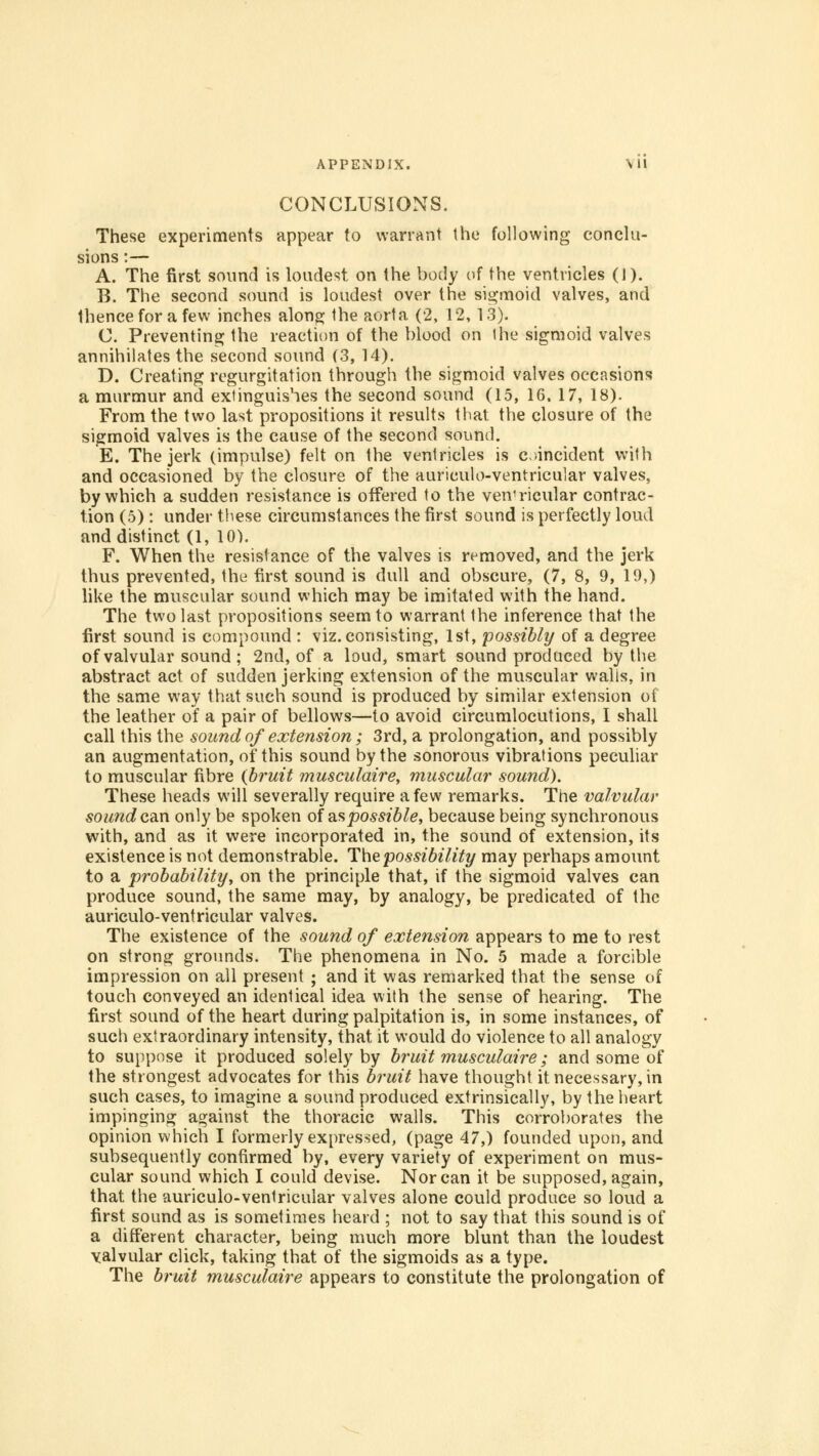 CONCLUSIONS. These experiments appear to warrant the following conclu- sions :— A. The first sound is loudest on the body of the ventricles (J). B. The second sound is loudest over the sigmoid valves, and thence for a few inches along the aorta (2, 12, 13). C. Preventing the reaction of the blood on I he sigmoid valves annihilates the second sound (3, 14). D. Creating regurgitation through the sigmoid valves occasions a murmur and extinguishes the second sound (15, 16, 17, 18). From the two last propositions it results that the closure of the sigmoid valves is the cause of the second sound. E. The jerk (impulse) felt on the ventricles is coincident with and occasioned by the closure of the auriculo-ventricular valves, by which a sudden resistance is offered to the ven1ricular contrac- tion (5) : under these circumstances the first sound is perfectly loud and distinct (1, 10). F. When the resistance of the valves is removed, and the jerk thus prevented, the first sound is dull and obscure, (7, 8, 9, 19,) like the muscular sound which may be imitated with the hand. The two last propositions seem to warrant the inference that the first sound is compound : viz. consisting, 1st, possibly of a degree of valvular sound; 2nd, of a loud, smart sound produced by the abstract act of sudden jerking extension of the muscular walis, in the same way that such sound is produced by similar extension of the leather of a pair of bellows—to avoid circumlocutions, I shall call this the sound of extension ; 3rd, a prolongation, and possibly an augmentation, of this sound by the sonorous vibrations peculiar to muscular fibre {bruit musculaire, muscular sound). These heads will severally require a few remarks. The valvular sound can only be spoken of as possible, because being synchronous with, and as it were incorporated in, the sound of extension, its existence is not demonstrable. The possibility may perhaps amount to a probability, on the principle that, if the sigmoid valves can produce sound, the same may, by analogy, be predicated of the auriculo-ventricular valves. The existence of the sound of extension appears to me to rest on strong grounds. The phenomena in No. 5 made a forcible impression on all present ; and it was remarked that the sense of touch conveyed an identical idea with the sense of hearing. The first sound of the heart during palpitation is, in some instances, of such extraordinary intensity, that it would do violence to all analogy to suppose it produced solely by bruit musculaire; and some of the strongest advocates for this bruit have thought it necessary, in such cases, to imagine a sound produced extrinsically, by the heart impinging against the thoracic walls. This corroborates the opinion which I formerly expressed, (page 47,) founded upon, and subsequently confirmed by, every variety of experiment on mus- cular sound which I could devise. Nor can it be supposed, again, that the auriculo-venlricular valves alone could produce so loud a first sound as is sometimes heard ; not to say that this sound is of a different character, being much more blunt than the loudest valvular click, taking that of the sigmoids as a type. The bruit musculaire appears to constitute the prolongation of