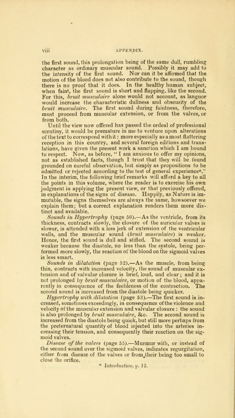 the first sound, this prolongation being of the same dull, rumbling character as ordinary muscular sound. Possibly it may add to the intensity of the first sound. Nor can it be affirmed that the motion of the blood does not also contribute to the sound, though there is no proof that it does. In the healthy human subject, when faint, the first sound is short and flapping, like the second. For this, bruit musculaire alone would not account, as languor would increase the characteristic dullness and obscurity of the bruit musculaire. The first sound during faintness, therefore, must proceed from muscular extension, or from the valves, or from both. Until the view now offered has passed the ordeal of professional scrutiny, it would be premature in me to venture upon alterations of the text to correspond with it: more especially as a most flattering reception in this country, and several foreign editions and trans- lations, have given the present work a sanction which I am bound to respect. Now, as before,  I am anxious to offer my opinions, not as established facts, though I trust that they will be found grounded on careful observation, but simply as propositions to be admitted or rejected according to the test of general experience*. In the interim, the following brief remarks will afford a key to all the points in this volume, where the reader is to exercise his own judgment in applying the present view, or that previously offered, in explanations of the signs of disease. Happily, as Nature is im- mutable, the signs themselves are always the same, howsoever we explain them; but a correct explanation renders them more dis- tinct and available. Sounds in Hypertrophy (page 50).—As the ventricle, from its thickness, contracts slowly, the closure of the auricular valves is slower, is attended with a less jerk of extension of the ventricular walls, and the muscular sound {bruit musculaire) is weaker. Hence, the first sound is dull and stifled. The second sound is weaker because the diastole, no less than the systole, being per- formed more slowly, the reaction of the blood on the sigmoid valves is less smart. Sounds in dilatation (page 52).—As the muscle, from being thin, contracts with increased velocity, the sound of muscular ex- tension and of valvular closure is brief, loud, and clear; and it is not prolonged by bruit musculaire, or motion of the blood, appa- rently in consequence of the feebleness of the contraction. The second sound is increased from the diastole being quicker. Hypertrophy with dilatation (page 53).—The first sound is in- creased, sometimes exceedingly, in consequence of the violence and velocity of the muscular extension and valvular closure : the sound is also prolonged by bruit musculaire, &c. The second sound is increased from the diastole being quick, but still more perhaps from the preternatural quantity of blood injected into the arteries in- creasing their tension, and consequently their reaction on the sig- moid valves. Disease of the valves (page 55).—Murmur with, or instead of the second sound over the sigmoid valves, indicates regurgitation, either from disease of the valves or fronrtheir being too small to close the orifice. * Introduction, p. 12.