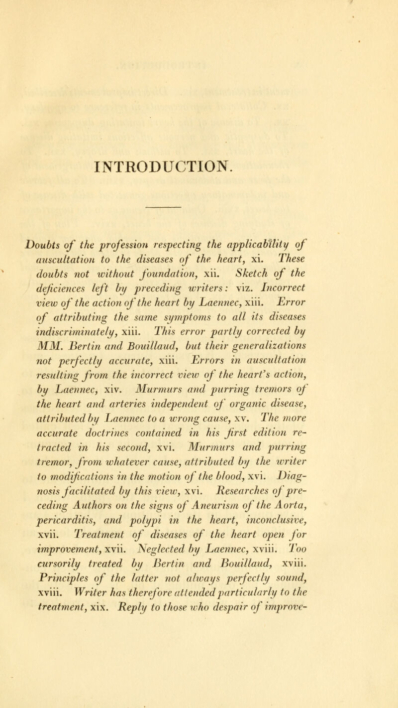 Doubts of the profession respecting the applicability of auscultation to the diseases of the heart, xi. These doubts not without foundation, xii. Sketch of the deficiences left by preceding writers: viz. Incorrect view of the action of the heart by Laennec, xiii. Error of attributing the same symptoms to all its diseases indiscriminately, xiii. This error partly corrected by MM. Bertin and Bouillaud, but their generalizations not perfectly accurate, xiii. Errors in auscultation resulting from the incorrect view of the heart's action, by Laennec, xiv. Murmurs and purring tremors of the heart and arteries independent of organic disease, attributed by Laennec to a wrong cause, xv. The more accurate doctrines contained in his first edition re- tracted in his second, xvi. Murmurs and purring tremor, from whatever cause, attributed by the writer to modifications in the motion of the blood, xvi. Diag- nosis facilitated by this view, xvi. Researches of pre- ceding Authors on the signs of Aneurism of the Aorta, pericarditis, and polypi in the heart, inconclusive, xvii. Treatment of diseases of the heart open for improvement, xvii. Neglected by Laennec, xviii. Too cursorily treated by Bertin and Bouillaud, xviii. Principles of the latter not always perfectly sound, xviii. Writer has therefore attended particularly to the treatment, xix. Reply to those who despair of improve-