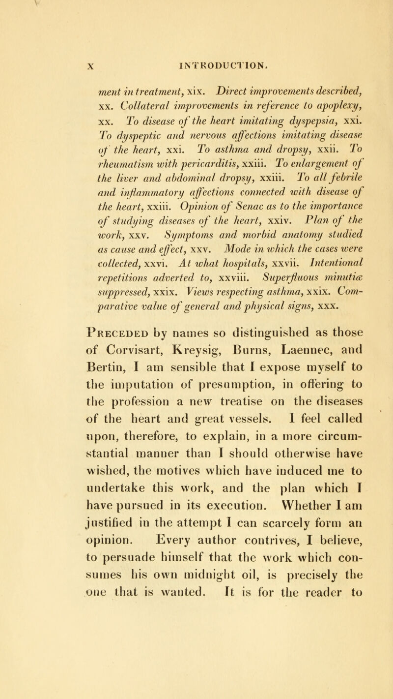 ment in treatment, xix. Direct improvements described, xx. Collateral improvements in reference to apoplexy, xx. To disease of the heart imitating dyspepsia, xxi. To dyspeptic and nervous affections imitating disease of the heart, xxi. To asthma and dropsy, xxii. To rheumatism with pericarditis, xxiii. To enlargement of the liver and abdominal dropsy, xxiii. To all febrile and inflammatory affections connected with disease of the heart, xxiii. Opinion of Senac as to the importance of studying diseases of the heart, xxiv. Plan of the work, xxv. Symptoms and morbid anatomy studied as cause and effect, xxv. Mode in which the cases were collected, xxvi. At what hospitals, xxvii. Intentional repetitions adverted to, xxviii. Superfluous minutia suppressed, xxix. Views respecting asthma, xxix. Com- parative value of general arid physical signs, xxx. Preceded by names so distinguished as those of Corvisart, Kreysig, Burns, Laennec, and Bertin, I am sensible that I expose myself to the imputation of presumption, in offering to the profession a new treatise on the diseases of the heart and great vessels. I feel called upon, therefore, to explain, in a more circum- stantial manner than I should otherwise have wished, the motives which have induced me to undertake this work, and the plan which I have pursued in its execution. Whether I am justified in the attempt I can scarcely form an opinion. Every author contrives, I believe, to persuade himself that the work which con- sumes his own midnight oil, is precisely the one that is wanted. Jt is for the reader to