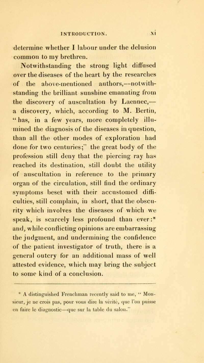 determine whether I labour under the delusion common to mv brethren. Notwithstanding the strong light diffused over the diseases of the heart by the researches of the above-mentioned authors,—notwith- standing the brilliant sunshine emanating from the discovery of auscultation by Laennec,— a discovery, which, according to M. Bertin,  has, in a few years, more completely illu- mined the diagnosis of the diseases in question, than all the other modes of exploration had done for two centuries; the great body of the profession still deny that the piercing ray has reached its destination, still doubt the utility of auscultation in reference to the primary organ of the circulation, still find the ordinary symptoms beset with their accustomed diffi- culties, still complain, in short, that the obscu- rity which involves the diseases of which we speak, is scarcely less profound than ever:* and, while conflicting opinions are embarrassing the judgment, and undermining the confidence of the patient investigator of truth, there is a general outcry for an additional mass of well attested evidence, which may bring the subject to some kind of a conclusion. * A distinguished Frenchman recently said to me,  Mon- sieur, je ne crois pas, pour vous dire la verite, que Ton puisse en faire le diagnostic—que sur la table du salon.