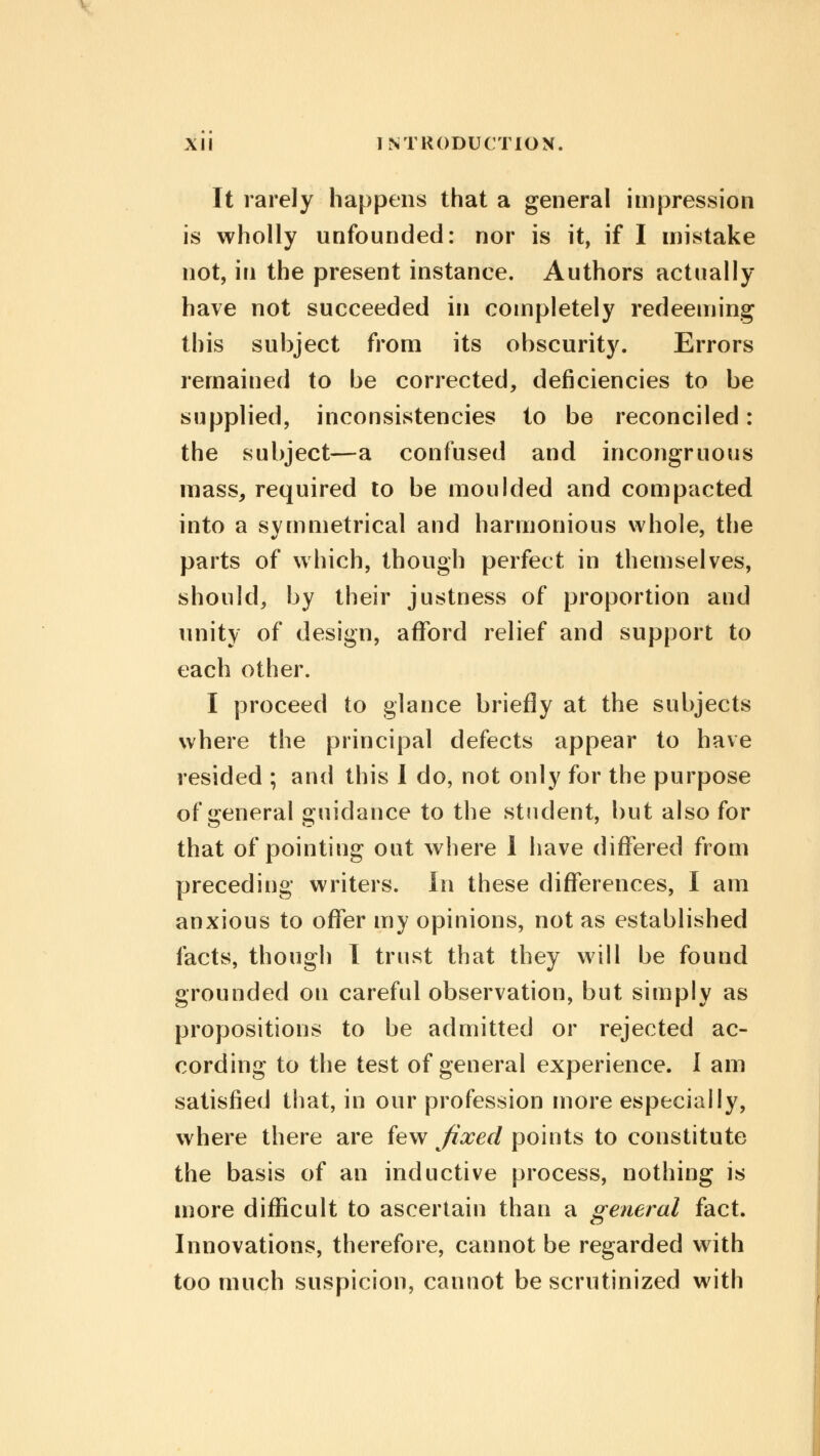 It rarely happens that a general impression is wholly unfounded: nor is it, if I mistake not, in the present instance. Authors actually have not succeeded in completely redeeming this subject from its obscurity. Errors remained to be corrected, deficiencies to be supplied, inconsistencies to be reconciled: the subject—a confused and incongruous mass, required to be moulded and compacted into a symmetrical and harmonious whole, the parts of which, though perfect in themselves, should, by their justness of proportion and unity of design, afford relief and support to each other. I proceed to glance briefly at the subjects where the principal defects appear to have resided ; and this I do, not only for the purpose of general guidance to the student, but also for that of pointing out where 1 have differed from preceding writers. In these differences, I am anxious to offer my opinions, not as established facts, though I trust that they will be found grounded on careful observation, but simply as propositions to be admitted or rejected ac- cording to the test of general experience. I am satisfied that, in our profession more especially, where there are few fixed points to constitute the basis of an inductive process, nothing is more difficult to ascertain than a general fact. Innovations, therefore, cannot be regarded with too much suspicion, cannot be scrutinized with