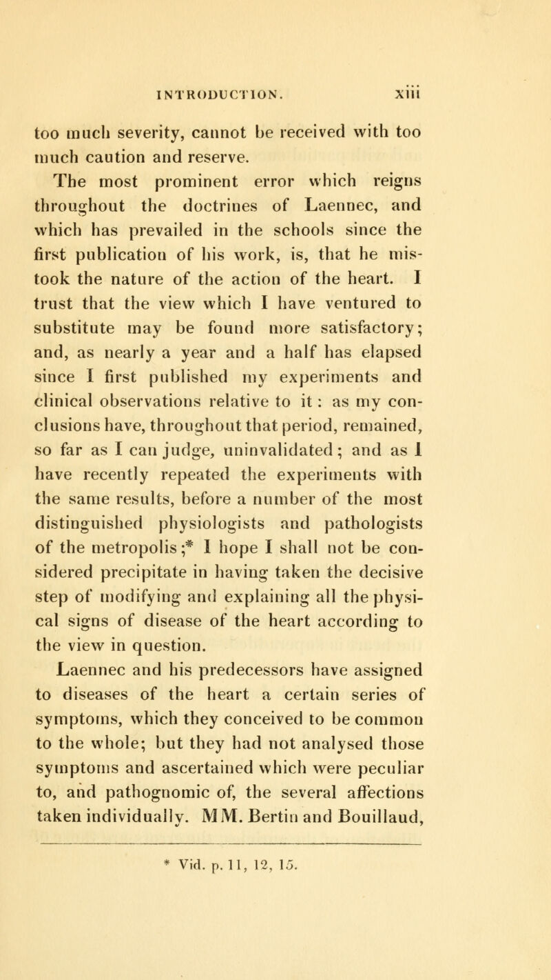 too much severity, cannot be received with too much caution and reserve. The most prominent error which reigns throughout the doctrines of Laennec, and which has prevailed in the schools since the first publication of his work, is, that he mis- took the nature of the action of the heart. I trust that the view which I have ventured to substitute may be found more satisfactory; and, as nearly a year and a half has elapsed since I first published my experiments and clinical observations relative to it: as my con- clusions have, throughout that period, remained, so far as I can judge, uninvalidated; and as I have recently repeated the experiments with the same results, before a number of the most distinguished physiologists and pathologists of the metropolis;* I hope I shall not be con- sidered precipitate in having taken the decisive step of modifying and explaining all the physi- cal signs of disease of the heart according to the view in question. Laennec and his predecessors have assigned to diseases of the heart a certain series of symptoms, which they conceived to be common to the whole; but they had not analysed those symptoms and ascertained which were peculiar to, and pathognomic of, the several affections taken individually. MM. Berth) and Bouillaud, * Vid. p. 11, 12, 15.