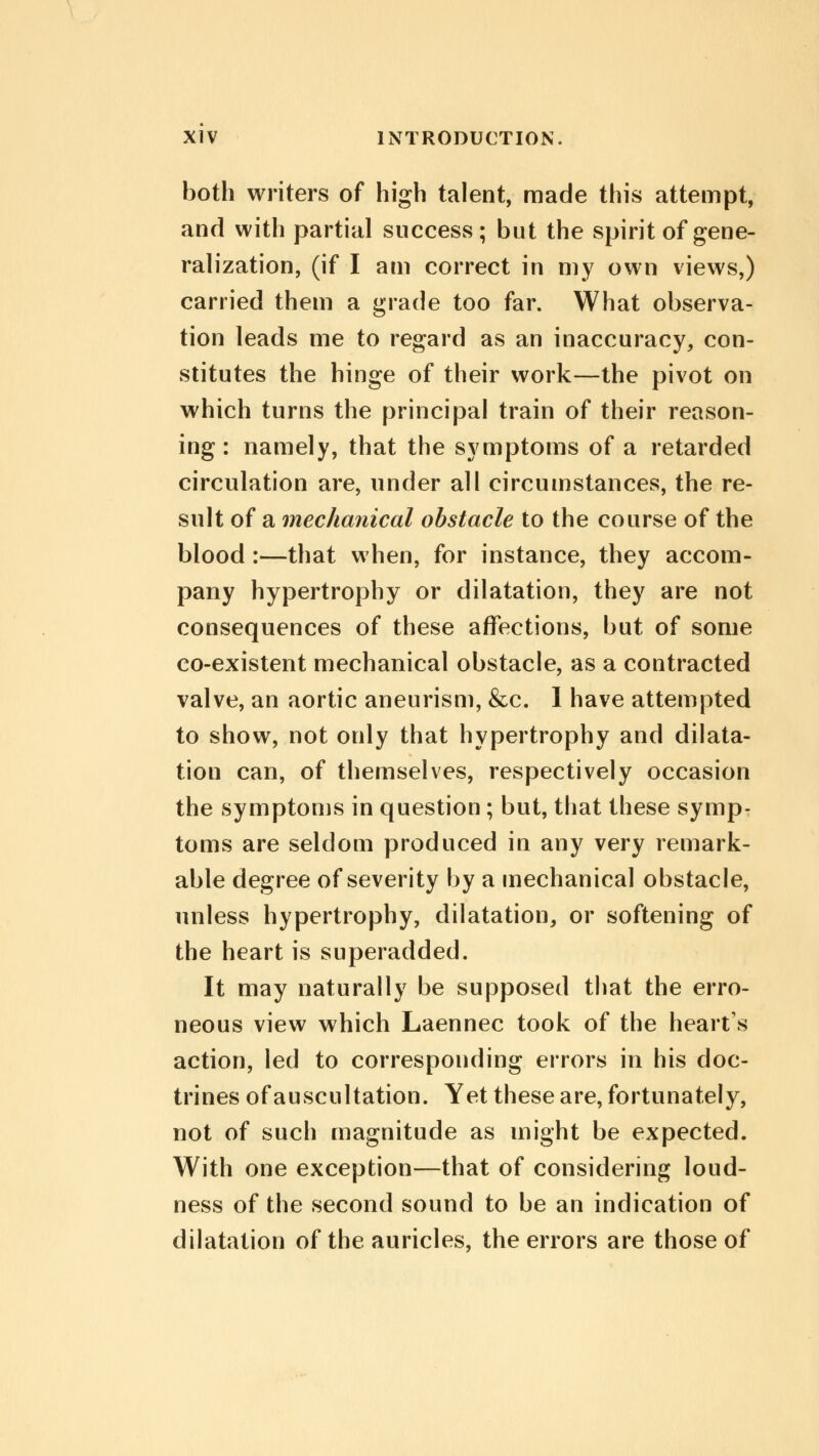 both writers of high talent, made this attempt, and with partial success; but the spirit of gene- ralization, (if I am correct in my own views,) carried them a grade too far. What observa- tion leads me to regard as an inaccuracy, con- stitutes the hinge of their work—the pivot on which turns the principal train of their reason- ing : namely, that the symptoms of a retarded circulation are, under all circumstances, the re- sult of a mechanical obstacle to the course of the blood :—that when, for instance, they accom- pany hypertrophy or dilatation, they are not consequences of these affections, but of some co-existent mechanical obstacle, as a contracted valve, an aortic aneurism, &c. I have attempted to show, not only that hypertrophy and dilata- tion can, of themselves, respectively occasion the symptoms in question ; but, that these symp- toms are seldom produced in any very remark- able degree of severity by a mechanical obstacle, unless hypertrophy, dilatation, or softening of the heart is superadded. It may naturally be supposed that the erro- neous view which Laennec took of the heart's action, led to corresponding errors in his doc- trines of auscultation. Yet these are, fortunately, not of such magnitude as might be expected. With one exception—that of considering loud- ness of the second sound to be an indication of dilatation of the auricles, the errors are those of