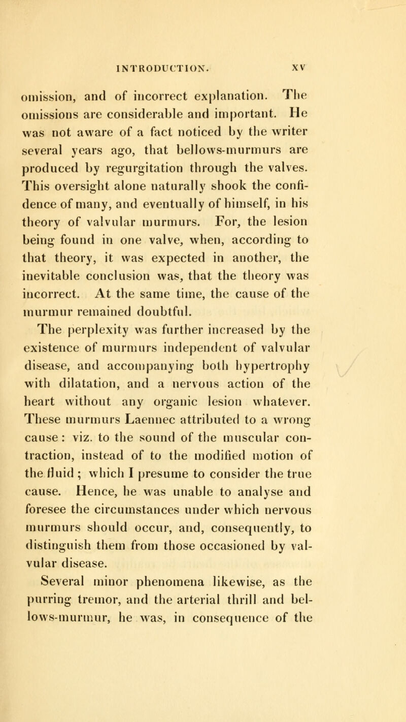 omission, and of incorrect explanation. The omissions are considerable and important. He was not aware of a fact noticed by the writer several years ago, that bellows-murmurs are produced by regurgitation through the valves. This oversight alone naturally shook the confi- dence of many, and eventually of himself, in his theory of valvular murmurs. For, the lesion being found in one valve, when, according to that theory, it was expected in another, the inevitable conclusion was, that the theory was incorrect. At the same time, the cause of the murmur remained doubtful. The perplexity was further increased by the existence of murmurs independent of valvular disease, and accompanying both hypertrophy with dilatation, and a nervous action of the heart without any organic lesion whatever. These murmurs Laennec attributed to a wrong cause : viz. to the sound of the muscular con- traction, instead of to the modified motion of the fluid ; which I presume to consider the true cause. Hence, he was unable to analyse and foresee the circumstances under which nervous murmurs should occur, and, consequently, to distinguish them from those occasioned by val- vular disease. Several minor phenomena likewise, as the purring tremor, and the arterial thrill and bel- lows-murmur, he was, in consequence of the