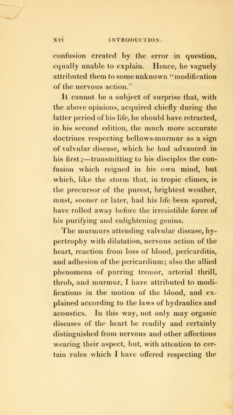 confusion created by the error in question, equally unable to explain. Hence, he vaguely attributed them to some unknown modification of the nervous action. It cannot be a subject of surprise that, with the above opinions, acquired chiefly during the latter period of his life, he should have retracted, in his second edition, the much more accurate doctrines respecting bellows-murmur as a sign of valvular disease, which he had advanced in his first;—transmitting to his disciples the con- fusion which reigned in his own mind, but which, like the storm that, in tropic climes, is the precursor of the purest, brightest weather, must, sooner or later, had his life been spared, have rolled away before the irresistible force of his purifying and enlightening genius. The murmurs attending valvular disease, hy- pertrophy with dilatation, nervous action of the heart, reaction from loss of blood, pericarditis, and adhesion of the pericardium; also the allied phenomena of purring tremor, arterial thrill, throb, and murmur, I have attributed to modi- fications in the motion of the blood, and ex- plained according to the laws of hydraulics and acoustics. In this way, not only may organic diseases of the heart be readily and certainly distinguished from nervous and other affections wearing their aspect, but, with attention to cer- tain rules which I have offered respecting the