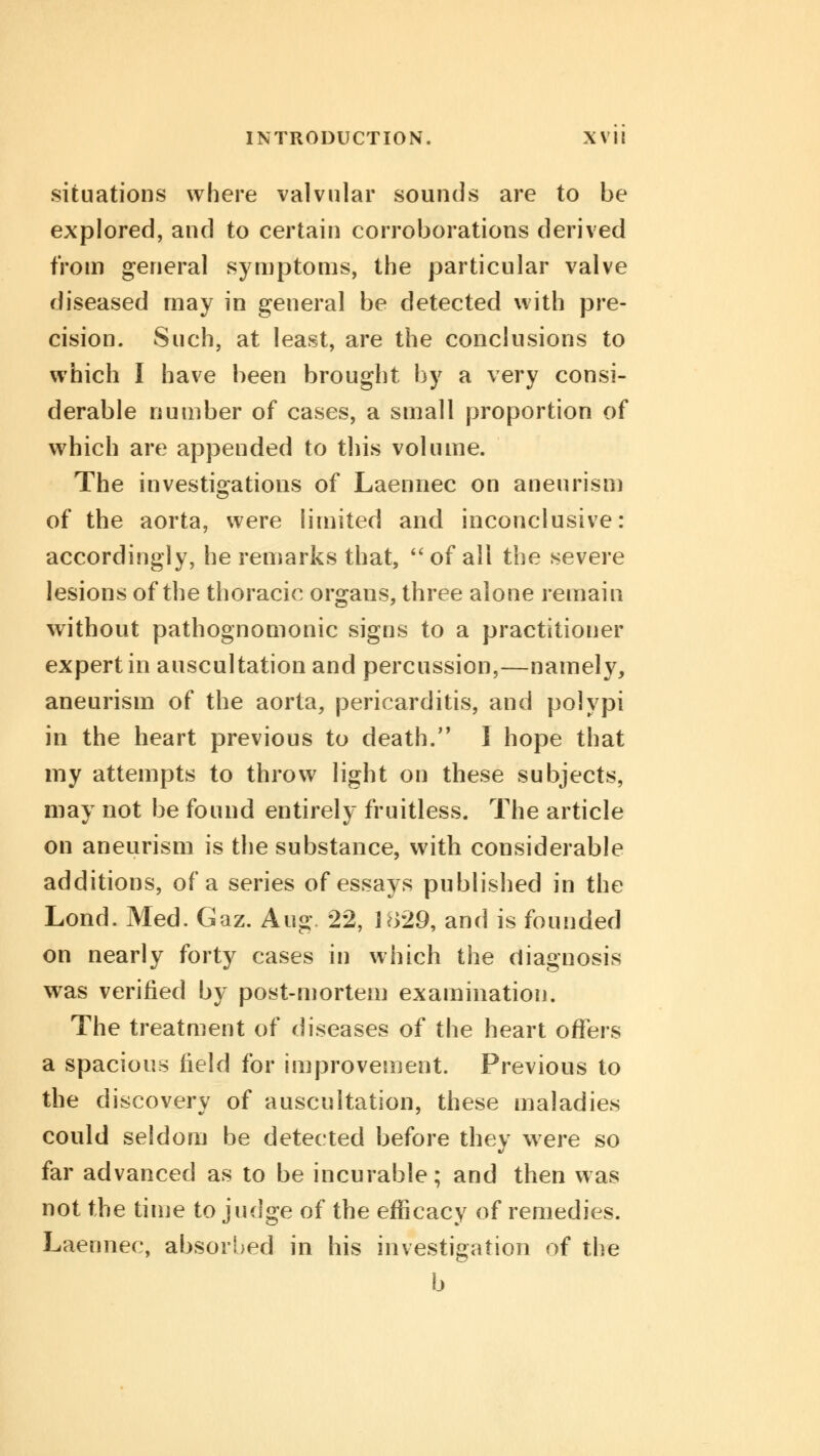 situations where valvular sounds are to be explored, and to certain corroborations derived from general symptoms, the particular valve diseased may in general be detected with pre- cision. Such, at least, are the conclusions to which I have been brought by a very consi- derable number of cases, a small proportion of which are appended to this volume. The investigations of Laennec on aneurism of the aorta, were limited and inconclusive: accordingly, he remarks that,  of all the severe lesions of the thoracic organs, three alone remain without pathognomonic signs to a practitioner expert in auscultation and percussion,—namely, aneurism of the aorta, pericarditis, and polypi in the heart previous to death. I hope that my attempts to throw light on these subjects, may not be found entirely fruitless. The article on aneurism is the substance, with considerable additions, of a series of essays published in the Lond. Med. Gaz. Aug. 22, 1829, and is founded on nearly forty cases in which the diagnosis was verified by post-mortem examination. The treatment of diseases of the heart offers a spacious field for improvement. Previous to the discovery of auscultation, these maladies could seldom be detected before they were so far advanced as to be incurable; and then was not the time to judge of the efficacy of remedies. Laennec, absorbed in his investigation of the b