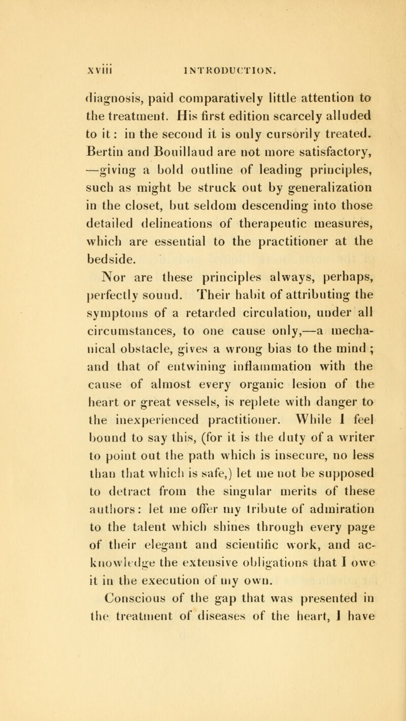 diagnosis, paid comparatively little attention to the treatment. His first edition scarcely alluded to it: in the second it is only cursorily treated. Bertin and Bouillaud are not more satisfactory, —giving a bold outline of leading principles, such as might be struck out by generalization in the closet, but seldom descending into those detailed delineations of therapeutic measures, which are essential to the practitioner at the bedside. Nor are these principles always, perhaps, perfectly sound. Their habit of attributing the symptoms of a retarded circulation, under all circumstances, to one cause only,—a mecha- nical obstacle, gives a wrong bias to the mind ; and that of entwining inflammation with the cause of almost every organic lesion of the heart or great vessels, is replete with danger to the inexperienced practitioner. While 1 feel bound to say this, (for it is the duty of a writer to point out the path which is insecure, no less than that which is safe,) let me not be supposed to detract from the singular merits of these authors: let me offer my tribute of admiration to the talent which shines through every page of their elegant and scientific work, and ac- knowledge the extensive obligations that I owe it in the execution of my own. Conscious of the gap that was presented in the treatment of diseases of the heart, I have