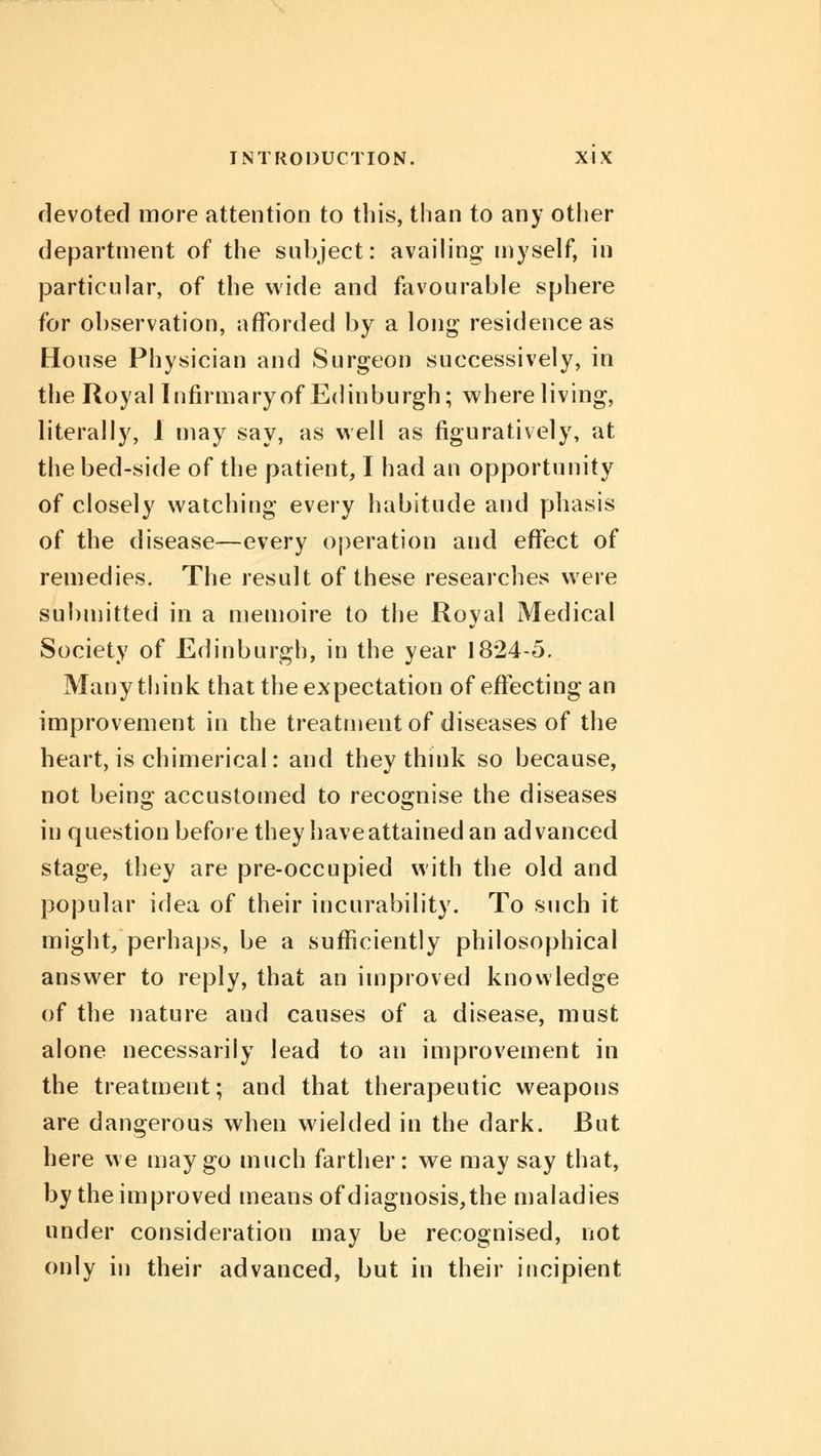 devoted more attention to this, than to any other department of the subject: availing myself, in particular, of the wide and favourable sphere for observation, afforded by a long residence as House Physician and Surgeon successively, in the Royal Infirmary of Edinburgh; where living, literally, 1 may say, as well as figuratively, at the bed-side of the patient, I had an opportunity of closely watching every habitude and phasis of the disease—every operation and effect of remedies. The result of these researches were submitted in a memoire to the Royal Medical Society of Edinburgh, in the year 1824-5. Many think that the expectation of effecting an improvement in the treatment of diseases of the heart, is chimerical: and they think so because, not being accustomed to recognise the diseases in question before they have attained an advanced stage, they are pre-occupied with the old and popular idea of their incurability. To such it might, perhaps, be a sufficiently philosophical answer to reply, that an improved knowledge of the nature and causes of a disease, must alone necessarily lead to an improvement in the treatment; and that therapeutic weapons are dangerous when wielded in the dark. But here we may go much farther: we may say that, by the improved means of diagnosis, the maladies under consideration may be recognised, not only in their advanced, but in their incipient