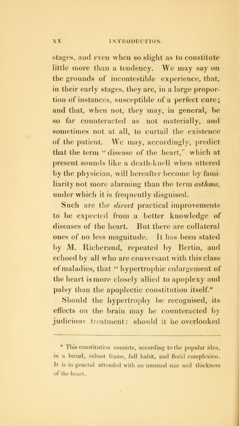 stages, and even when so slight as to constitute little more than a tendency. We may say on the grounds of incontestible experience, that, in their early stages, they are, in a large propor- tion of instances, susceptible of a perfect cure; and that, when not, they may, in general, be so far counteracted as not materiallv, and sometimes not at all, to curtail the existence of the patient. We may, accordingly, predict that the term  disease of the heart, which at present sounds like a death-knell when uttered by the physician, will hereafter become by fami- liarity not more alarming than the term asthma, under which it is frequently disguised. Such are the direct practical improvements to be expected from a better knowledge of diseases of the heart. But there are collateral ones of no less magnitude. It has been stated by M. Richeraud, repeated by Bertin, and echoed by all who are conversant with this class of maladies, that  hypertrophic enlargement of the heart is more closely allied to apoplexy and palsy than the apoplectic constitution itself.* Should the hypertrophy be recognised, its effects on the brain may be counteracted by judicious treatment: should it be overlooked * This constitution consists, according to the popular idea, in a broad, robust frame, full habit, and florid complexion. It is in general attended with an unusual size and thickness of the heart.