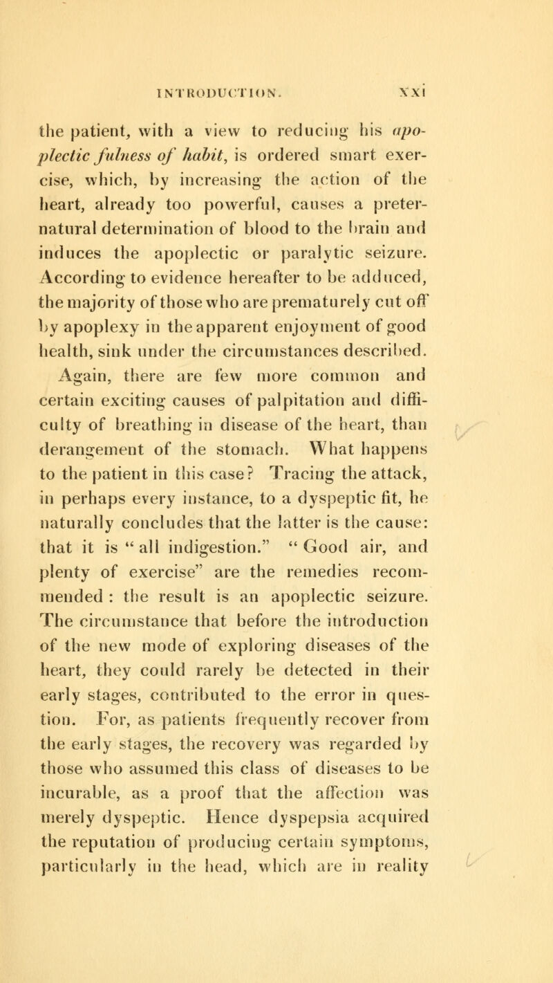the patient, with a view to reducing his apo- plectic fulness of habit, is ordered smart exer- cise, which, by increasing the action of the heart, already too powerful, causes a preter- natural determination of blood to the brain and induces the apoplectic or paralytic seizure. According to evidence hereafter to be adduced, the majority of those who are prematurely cut off by apoplexy in the apparent enjoyment of good health, sink under the circumstances described. Again, there are few more common and certain exciting causes of palpitation and diffi- culty of breathing in disease of the heart, than derangement of the stomach. What happens to the patient in this case? Tracing the attack, in perhaps every instance, to a dyspeptic fit, he naturally concludes that the latter is the cause: that it is  all indigestion.  Good air, and plenty of exercise are the remedies recom- mended : the result is an apoplectic seizure. The circumstance that before the introduction of the new mode of exploring diseases of the heart, they could rarely be detected in their early stages, contributed to the error in ques- tion. For, as patients frequently recover from the early stages, the recovery was regarded by those who assumed this class of diseases to be incurable, as a proof that the affection was merely dyspeptic. Hence dyspepsia acquired the reputation of producing certain symptoms, particularly in the head, which are in reality