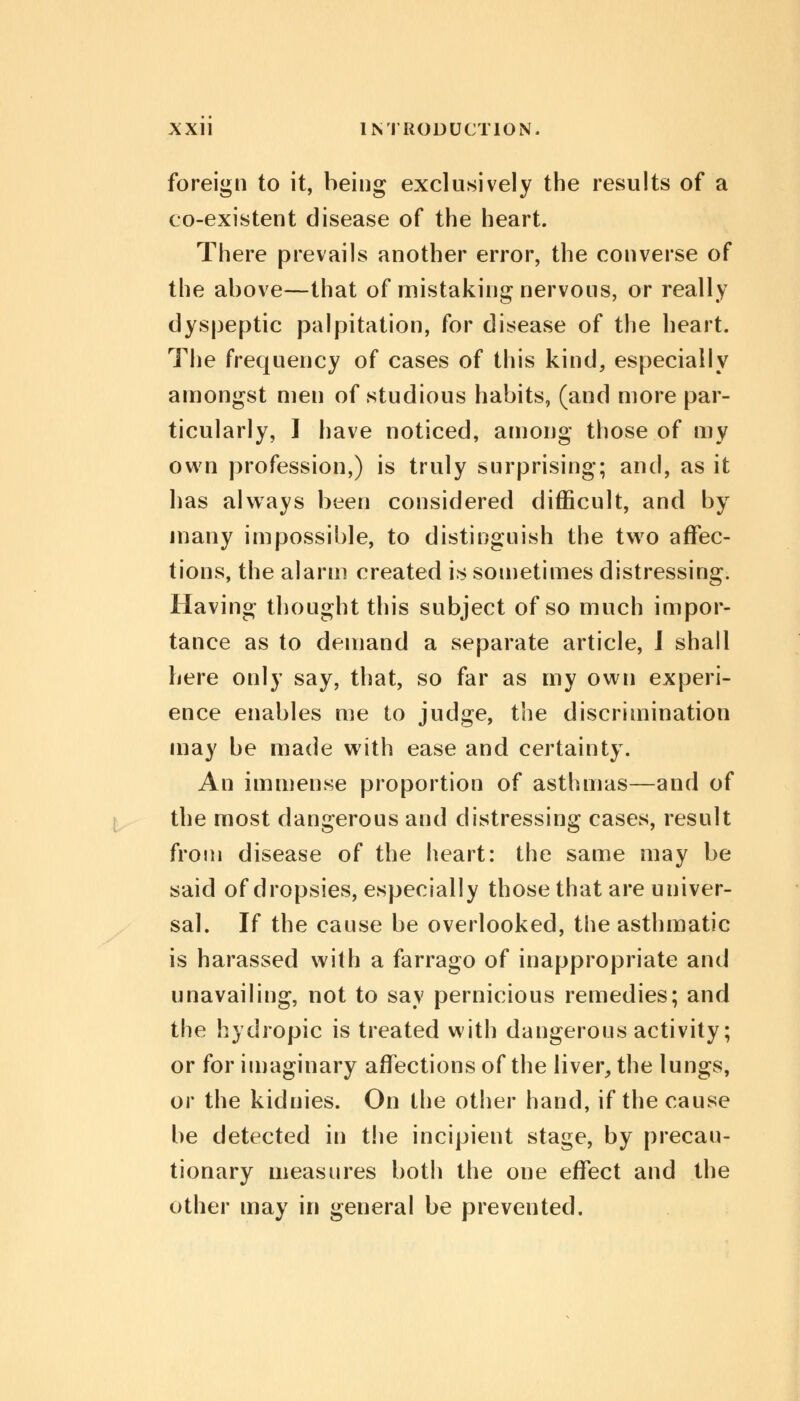 foreign to it, being exclusively the results of a co-existent disease of the heart. There prevails another error, the converse of the above—that of mistaking nervous, or really dyspeptic palpitation, for disease of the heart. The frequency of cases of this kind, especially amongst men of studious habits, (and more par- ticularly, I have noticed, among those of my own profession,) is truly surprising; and, as it has always been considered difficult, and by many impossible, to distinguish the two affec- tions, the alarm created is sometimes distressing. Having thought this subject of so much impor- tance as to demand a separate article, J shall here only say, that, so far as my own experi- ence enables me to judge, the discrimination may be made with ease and certainty. An immense proportion of asthmas—and of the most dangerous and distressing cases, result from disease of the heart: the same may be said of dropsies, especially those that are univer- sal. If the cause be overlooked, the asthmatic is harassed with a farrago of inappropriate and unavailing, not to say pernicious remedies; and the hydropic is treated with dangerous activity; or for imaginary affections of the liver, the lungs, or the kidnies. On the other hand, if the cause be detected in the incipient stage, by precau- tionary measures both the one effect and the other may in general be prevented.