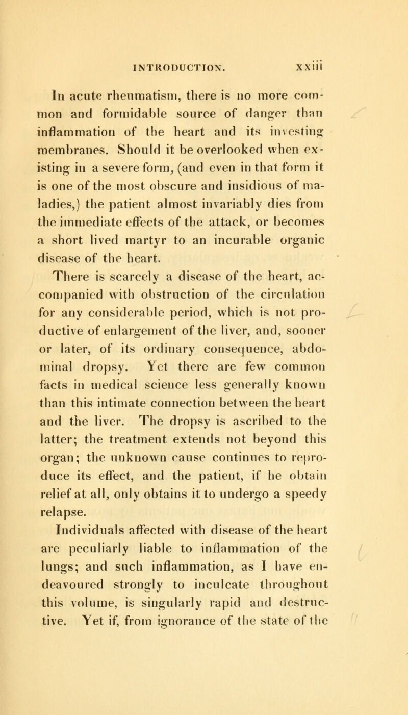In acute rheumatism, there is no more com- mon and formidable source of danger than inflammation of the heart and its investing: membranes. Should it be overlooked when ex- isting in a severe form, (and even in that form it is one of the most obscure and insidious of ma- ladies,) the patient almost invariably dies from the immediate effects of the attack, or becomes a short lived martyr to an incurable organic disease of the heart. There is scarcely a disease of the heart, ac- companied with obstruction of the circulation for any considerable period, which is not pro- ductive of enlargement of the liver, and, sooner or later, of its ordinary consequence, abdo- minal dropsy. Yet there are few common facts in medical science less generally known than this intimate connection between the heart and the liver. The dropsy is ascribed to the latter; the treatment extends not beyond this organ; the unknown cause continues to repro- duce its effect, and the patient, if he obtain relief at all, only obtains it to undergo a speedy relapse. Individuals affected with disease of the heart are peculiarly liable to inflammation of the lungs; and such inflammation, as I have en- deavoured strongly to inculcate throughout this volume, is singularly rapid and destruc- tive. Yet if, from ignorance of the state of the