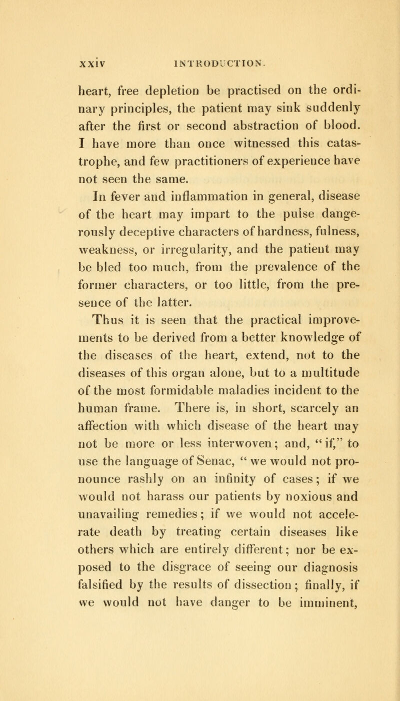 heart, free depletion be practised on the ordi- nary principles, the patient may sink suddenly after the first or second abstraction of blood. I have more than once witnessed this catas- trophe, and few practitioners of experience have not seen the same. In fever and inflammation in general, disease of the heart may impart to the pulse dange- rously deceptive characters of hardness, fulness, weakness, or irregularity, and the patient may be bled too much, from the prevalence of the former characters, or too little, from the pre- sence of the latter. Thus it is seen that the practical improve- ments to be derived from a better knowledge of the diseases of the heart, extend, not to the diseases of this organ alone, but to a multitude of the most formidable maladies incident to the human frame. There is, in short, scarcely an affection with which disease of the heart may not be more or less interwoven; and, if, to use the language of Senac,  we would not pro- nounce rashly on an infinity of cases; if we would not harass our patients by noxious and unavailing remedies; if we would not accele- rate death by treating certain diseases like others which are entirely different; nor be ex- posed to the disgrace of seeing our diagnosis falsified by the results of dissection; finally, if we would not have danger to be imminent,