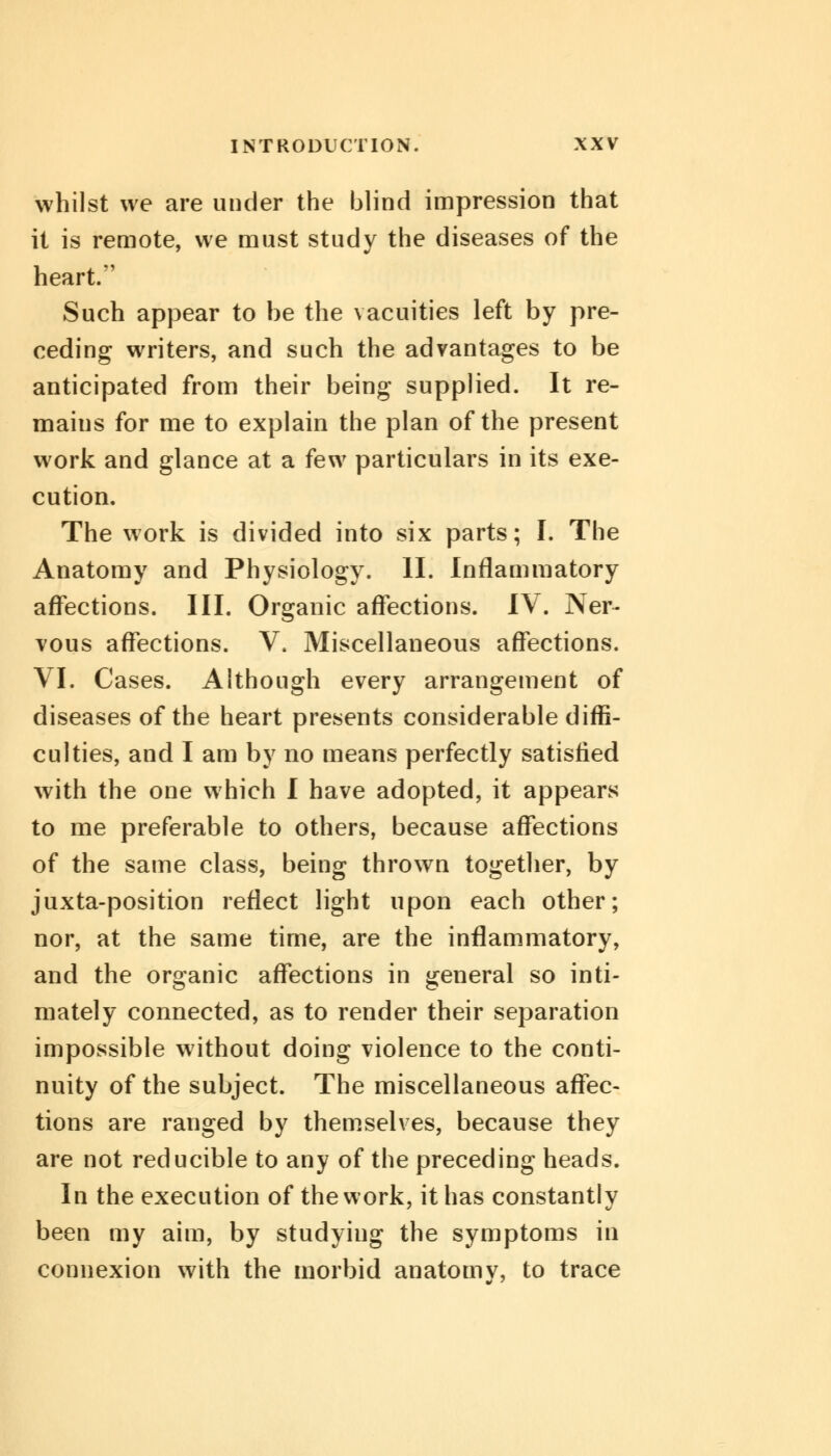 whilst we are under the blind impression that it is remote, we must study the diseases of the heart. Such appear to be the vacuities left by pre- ceding writers, and such the advantages to be anticipated from their being supplied. It re- maius for me to explain the plan of the present work and glance at a few particulars in its exe- cution. The work is divided into six parts; I. The Anatomy and Physiology. II. Inflammatory affections. III. Organic affections. IV. Ner- vous affections. V. Miscellaneous affections. VI. Cases. Although every arrangement of diseases of the heart presents considerable diffi- culties, and I am by no means perfectly satisfied with the one which I have adopted, it appears to me preferable to others, because affections of the same class, being thrown together, by juxta-position reflect light upon each other; nor, at the same time, are the inflammatory, and the organic affections in general so inti- mately connected, as to render their separation impossible without doing violence to the conti- nuity of the subject. The miscellaneous affec- tions are ranged by themselves, because they are not reducible to any of the preceding heads. In the execution of the work, it has constantly been my aim, by studying the symptoms in connexion with the morbid anatomv, to trace
