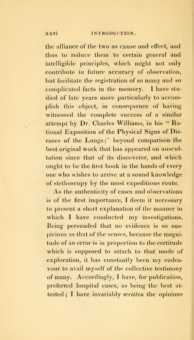 the alliance of the two as cause and effect, and thus to reduce them to certain general and intelligible principles, which might not only contribute to future accuracy of observation, but facilitate the registration of so many and so complicated facts in the memory. I have stu- died of late years more particularly to accom- plish this object, in consequence of having witnessed the complete success of a similar attempt by Dr. Charles Williams, in his  Ra- tional Exposition of the Physical Signs of Dis- eases of the Lungs; beyond comparison the best original work that has appeared on auscul- tation since that of its discoverer, and which ought to be the first book in the hands of every one who wishes to arrive at a sound knowledge of stethoscopy by the most expeditious route. As the authenticity of cases and observations is of the first importance, I deem it necessary to present a short explanation of the manner in which I have conducted my investigations. Being persuaded that no evidence is so sus- picious as that of the senses, because the magni- tude of an error is in proportion to the certitude which is supposed to attach to that mode of exploration, it has constantly been my endea- vour to avail myself of the collective testimony of many. Accordingly, I have, for publication, preferred hospital cases, as being the best at- tested ; I have invariably written the opinions