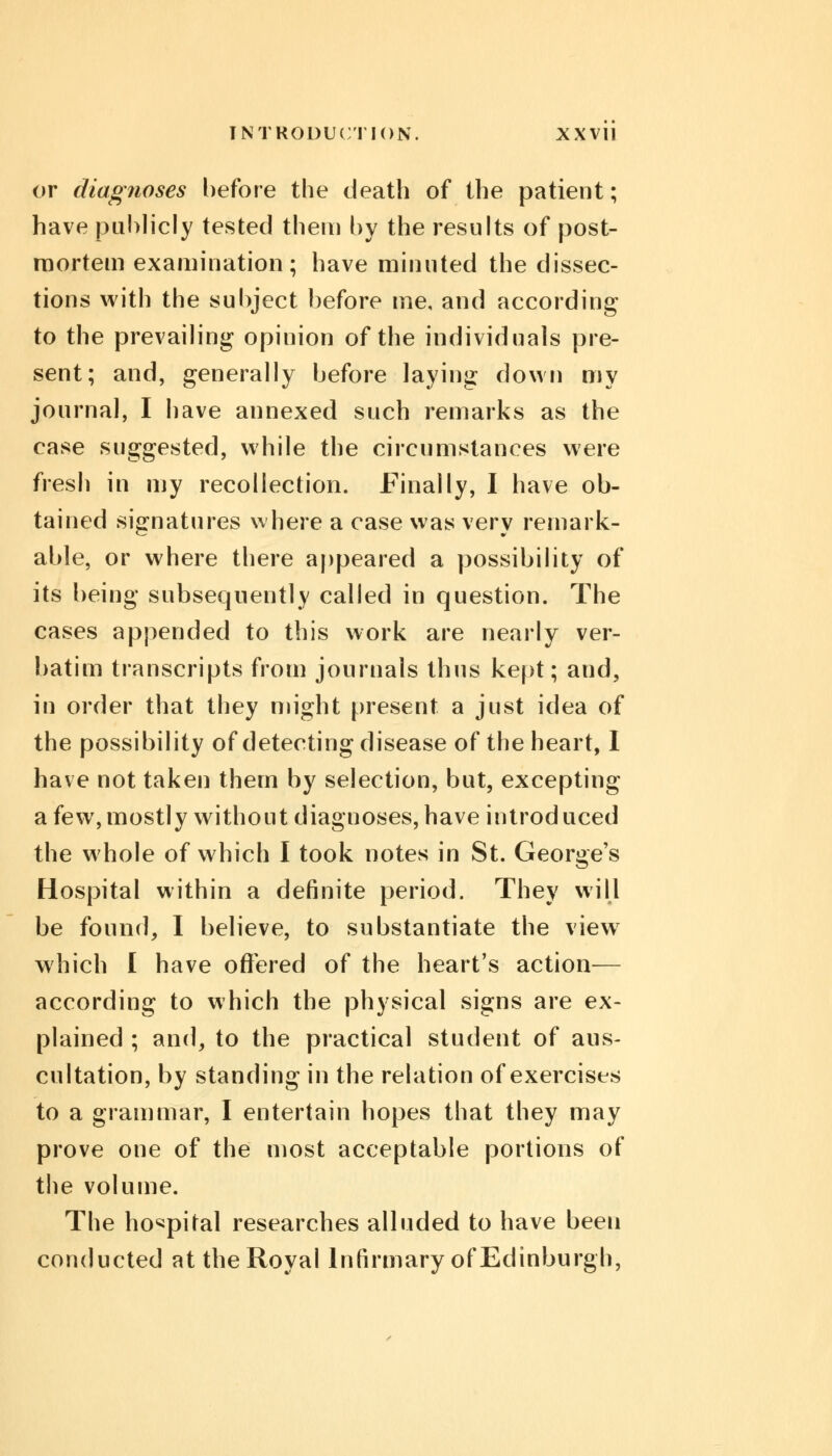 or diagnoses hefore the death of the patient; have publicly tested them by the results of post- mortem examination; have minuted the dissec- tions with the subject before me, and according to the prevailing opinion of the individuals pre- sent; and, generally before laying down my journal, I have annexed such remarks as the case suggested, while the circumstances were fresh in my recollection. Finally, I have ob- tained signatures where a case was very remark- able, or where there appeared a possibility of its being subsequently called in question. The cases appended to this work are nearly ver- batim transcripts from journals thus kept; and, in order that they might present a just idea of the possibility of detecting disease of the heart, I have not taken them by selection, but, excepting a few, mostly without diagnoses, have introduced the whole of which I took notes in St. George's Hospital within a definite period. They will be found, I believe, to substantiate the view which I have offered of the heart's action— according to which the physical signs are ex- plained ; and, to the practical student of aus- cultation, by standing in the relation of exercises to a grammar, I entertain hopes that they may prove one of the most acceptable portions of the volume. The hospital researches alluded to have been conducted at the Royal Infirmary of Edinburgh,