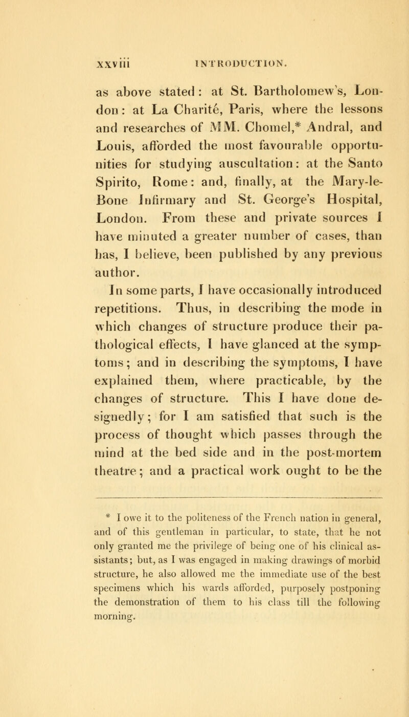 as above stated : at St. Bartholomew's, Lon- don : at La Charite, Paris, where the lessons and researches of MM. Chomel,* Andral, and Louis, afforded the most favourable opportu- nities for studying auscultation: at the Santo Spirito, Rome: and, finally, at the Mary-le- Bone Infirmary and St. George's Hospital, London. From these and private sources I have minuted a greater number of cases, than has, I believe, been published by any previous author. In some parts, J have occasionally introduced repetitions. Thus, in describing the mode in which changes of structure produce their pa- thological effects, I have glanced at the symp- toms; and in describing the symptoms, I have explained them, where practicable, by the changes of structure. This I have done de- signedly; for I am satisfied that such is the process of thought which passes through the mind at the bed side and in the post-mortem theatre; and a practical work ought to be the * I owe it to the politeness of the French nation in general, and of this gentleman in particular, to state, that he not only granted me the privilege of being one of his clinical as- sistants; but, as I was engaged in making drawings of morbid structure, he also allowed me the immediate use of the best specimens which his wards afforded, purposely postponing the demonstration of them to his class till the following* morning.