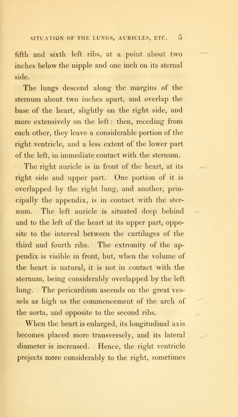 fifth and sixth left ribs, at a point about two inches below the nipple and one inch on its sternal side. The lungs descend along the margins of the sternum about two inches apart, and overlap the base of the heart, slightly on the right side, and more extensively on the left: then, receding from each other, they leave a considerable portion of the right ventricle, and a less extent of the lower part of the left, in immediate contact with the sternum. The right auricle is in front of the heart, at its right side and upper part. One portion of it is overlapped by the right lung, and another, prin- cipally the appendix, is in contact with the ster- num. The left auricle is situated deep behind and to the left of the heart at its upper part, oppo- site to the interval between the cartilages of the third and fourth ribs. The extremity of the ap- pendix is visible in front, but, when the volume of the heart is natural, it is not in contact with the sternum, being considerably overlapped by the left lung. The pericardium ascends on the great ves- sels as high as the commencement of the arch of the aorta, and opposite to the second ribs. When the heart is enlarged, its longitudinal axis becomes placed more transversely, and its lateral diameter is increased. Hence, the right ventricle projects more considerably to the right, sometimes