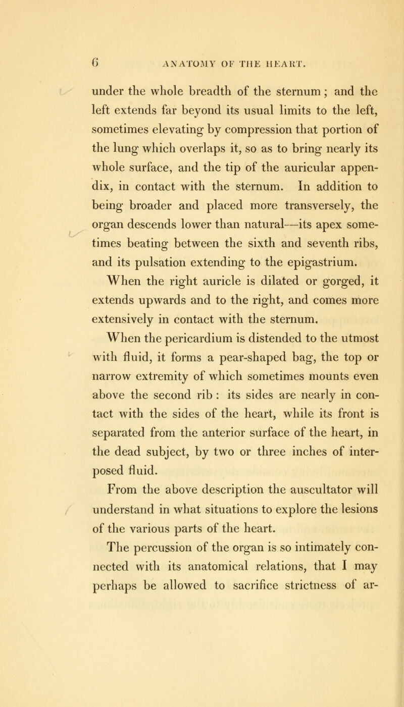 under the whole breadth of the sternum; and the left extends far beyond its usual limits to the left, sometimes elevating by compression that portion of the lung which overlaps it, so as to bring nearly its whole surface, and the tip of the auricular appen- dix, in contact with the sternum. In addition to being broader and placed more transversely, the organ descends lower than natural—its apex some- times beating between the sixth and seventh ribs, and its pulsation extending to the epigastrium. When the right auricle is dilated or gorged, it extends upwards and to the right, and comes more extensively in contact with the sternum. When the pericardium is distended to the utmost with fluid, it forms a pear-shaped bag, the top or narrow extremity of wdiich sometimes mounts even above the second rib : its sides are nearly in con- tact with the sides of the heart, while its front is separated from the anterior surface of the heart, in the dead subject, by two or three inches of inter- posed fluid. From the above description the auscultator will understand in what situations to explore the lesions of the various parts of the heart. The percussion of the organ is so intimately con- nected with its anatomical relations, that I may perhaps be allowed to sacrifice strictness of ar-