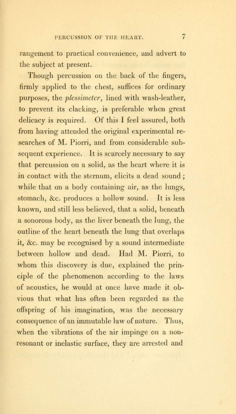 rangement to practical convenience, and advert to the subject at present. Though percussion on the back of the fingers, firmly applied to the chest, suffices for ordinary purposes, the plessimeter, lined with wash-leather, to prevent its clacking, is preferable when great delicacy is required. Of this I feel assured, both from having attended the original experimental re- searches of M. Piorri, and from considerable sub- sequent experience. It is scarcely necessary to say that percussion on a solid, as the heart where it is in contact with the sternum, elicits a dead sound; while that on a body containing air, as the lungs, stomach, &c. produces a hollow sound. It is less known, and still less believed, that a solid, beneath a sonorous body, as the liver beneath the lung, the outline of the heart beneath the lung that overlaps it, &c. may be recognised by a sound intermediate between hollow and dead. Had M. Piorri, to whom this discovery is due, explained the prin- ciple of the phenomenon according to the laws of acoustics, he would at once have made it ob- vious that what has often been regarded as the offspring of his imagination, was the necessary consequence of an immutable law of nature. Thus, when the vibrations of the air impinge on a non- resonant or inelastic surface, they are arrested and