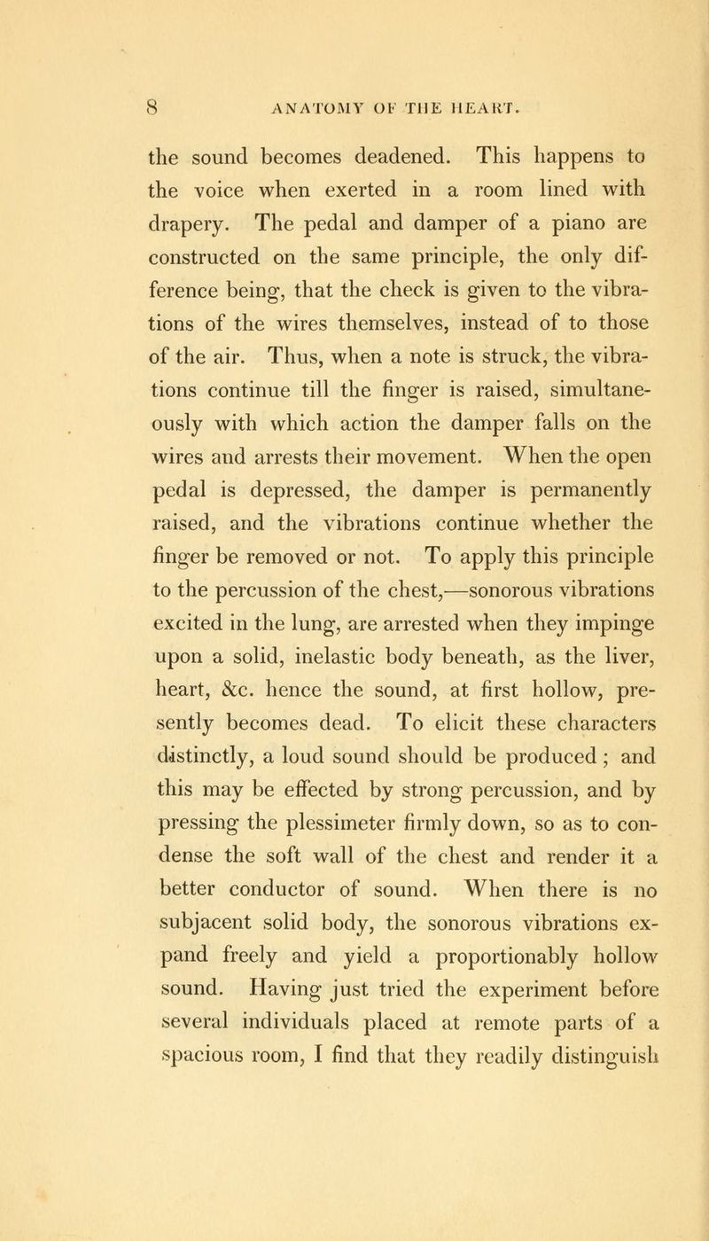 the sound becomes deadened. This happens to the voice when exerted in a room lined with drapery. The pedal and damper of a piano are constructed on the same principle, the only dif- ference being, that the check is given to the vibra- tions of the wires themselves, instead of to those of the air. Thus, when a note is struck, the vibra- tions continue till the finger is raised, simultane- ously with which action the damper falls on the wires and arrests their movement. When the open pedal is depressed, the damper is permanently raised, and the vibrations continue whether the finger be removed or not. To apply this principle to the percussion of the chest,—sonorous vibrations excited in the lung, are arrested when they impinge upon a solid, inelastic body beneath, as the liver, heart, &c. hence the sound, at first hollow, pre- sently becomes dead. To elicit these characters distinctly, a loud sound should be produced; and this may be effected by strong percussion, and by pressing the plessimeter firmly down, so as to con- dense the soft wall of the chest and render it a better conductor of sound. When there is no subjacent solid body, the sonorous vibrations ex- pand freely and yield a proportionably hollow sound. Having just tried the experiment before several individuals placed at remote parts of a spacious room, I find that they readily distinguish