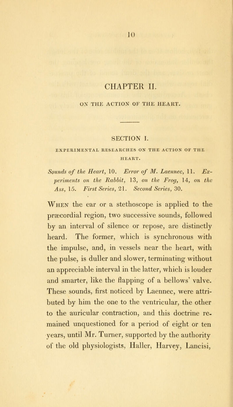 ]() CHAPTER II. ON THE ACTION OF THE HEART SECTION I. EXPERIMENTAL RESEARCHES ON THE ACTION OF THE HEART. Sounds of the Heart, 10. Error of M. Laennec, 11. Ex- periments on the Rabbit, 13, on the Frog, 14, on the Ass, 15. First Series, 21. Second Series, 30. When the ear or a stethoscope is applied to the precordial region, two successive sounds, followed by an interval of silence or repose, are distinctly heard. The former, which is synchronous with the impulse, and, in vessels near the heart, with the pulse, is duller and slower, terminating without an appreciable interval in the latter, which is louder and smarter, like the flapping of a bellows' valve. These sounds, first noticed by Laennec, were attri- buted by him the one to the ventricular, the other to the auricular contraction, and this doctrine re- mained unquestioned for a period of eight or ten years, until Mr. Turner, supported by the authority of the old physiologists, Haller, Harvey, Lancisi,
