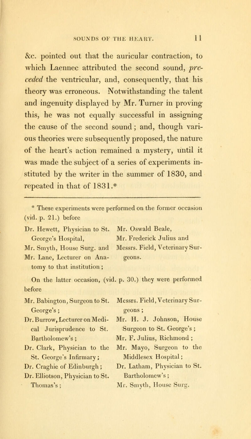 &c. pointed out that the auricular contraction, to which Laennec attributed the second sound, pre- ceded the ventricular, and, consequently, that his theory was erroneous. Notwithstanding the talent and ingenuity displayed by Mr. Turner in proving this, he was not equally successful in assigning the cause of the second sound; and, though vari- ous theories were subsequently proposed, the nature of the heart's action remained a mystery, until it was made the subject of a series of experiments in- stituted by the writer in the summer of 1830, and repeated in that of 1831.* * These experiments were performed on the former occasion (vid. p. 21.) before Dr. Hewett, Physician to St. Mr. Oswald Beale, George's Hospital, Mr. Frederick Julius and Mr. Smyth, House Surg, and Messrs. Field, Veterinary Sur- Mr. Lane, Lecturer on Ana- geons. tomy to that institution ; On the latter occasion, (vid. p. 30.) they were performed before Mr. Babington, Surgeon to St. Messrs. Field, Veterinary Sur- George's; geons ; Dr. Burrow, Lecturer on Medi- Mr. H. J. Johnson, House cal Jurisprudence to St. Surgeon to St. George's ; Bartholomew's ; Mr. F. Julius, Richmond ; Dr. Clark, Physician to the Mr. Mayo, Surgeon to the St. George's Infirmary ; Middlesex Hospital; Dr. Craghie of Edinburgh; Dr. Latham, Physician to St. Dr. Elliotson, Physician to St. Bartholomew's; Thomas's; Mr. Smyth, House Surg.