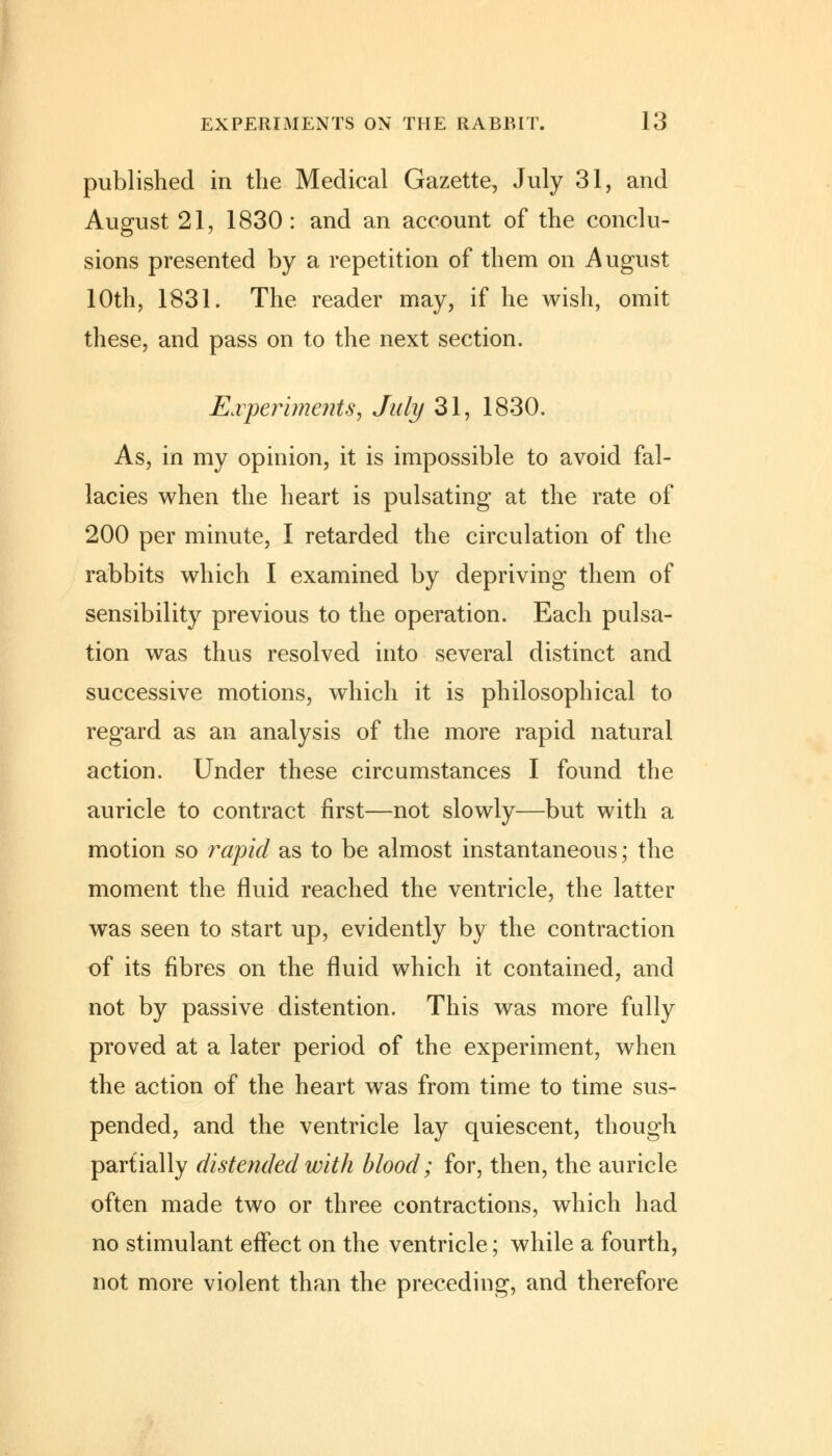 published in the Medical Gazette, July 31, and August 21, 1830: and an account of the conclu- sions presented by a repetition of them on August 10th, 1831. The reader may, if he wish, omit these, and pass on to the next section. Experiments, July 31, 1830. As, in my opinion, it is impossible to avoid fal- lacies when the heart is pulsating at the rate of 200 per minute, I retarded the circulation of the rabbits which I examined by depriving them of sensibility previous to the operation. Each pulsa- tion was thus resolved into several distinct and successive motions, which it is philosophical to regard as an analysis of the more rapid natural action. Under these circumstances I found the auricle to contract first—not slowly—but with a motion so rapid as to be almost instantaneous; the moment the fluid reached the ventricle, the latter was seen to start up, evidently by the contraction of its fibres on the fluid which it contained, and not by passive distention. This was more fully proved at a later period of the experiment, when the action of the heart was from time to time sus- pended, and the ventricle lay quiescent, though partially distended with blood; for, then, the auricle often made two or three contractions, which had no stimulant effect on the ventricle; while a fourth, not more violent than the preceding, and therefore