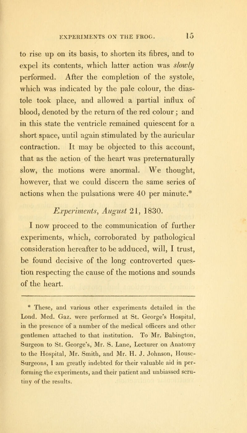 to rise up on its basis, to shorten its fibres, and to expel its contents, which latter action was slowly performed. After the completion of the systole, which was indicated by the pale colour, the dias- tole took place, and allowed a partial influx of blood, denoted by the return of the red colour ; and in this state the ventricle remained quiescent for a short space, until again stimulated by the auricular contraction. It may be objected to this account, that as the action of the heart was preternaturally slow, the motions were anormal. We thought, however, that we could discern the same series of actions when the pulsations were 40 per minute.* Experiments, August 21, 1830. I now proceed to the communication of further experiments, which, corroborated by pathological consideration hereafter to be adduced, will, I trust, be found decisive of the long controverted ques- tion respecting the cause of the motions and sounds of the heart. * These, and various other experiments detailed in the Lond. Med. Gaz. were performed at St. George's Hospital, in the presence of a number of the medical officers and other gentlemen attached to that institution. To Mr. Babington, Surgeon to St. George's, Mr. S. Lane, Lecturer on Anatomy to the Hospital, Mr. Smith, and Mr. H. J. Johnson, House- Surgeons, I am greatly indebted for their valuable aid in per- forming the experiments, and their patient and unbiassed scru- tiny of the results.