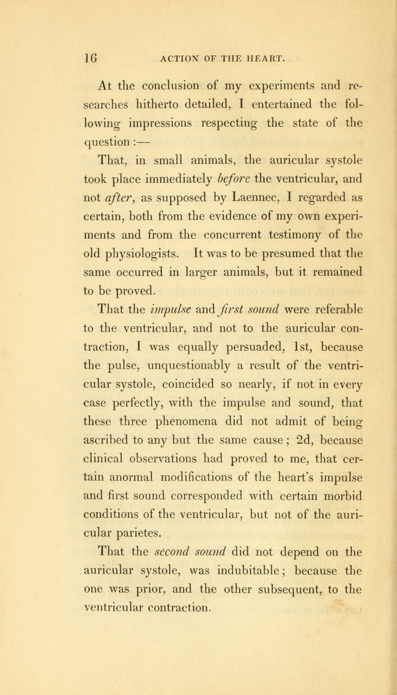 At the conclusion of my experiments and re- searches hitherto detailed, I entertained the fol- lowing impressions respecting the state of the question :— That, in small animals, the auricular systole took place immediately before the ventricular, and not after, as supposed by Laennec, I regarded as certain, both from the evidence of my own experi- ments and from the concurrent testimony of the old physiologists. It was to be presumed that the same occurred in larger animals, but it remained to be proved. That the impulse and first sound were referable to the ventricular, and not to the auricular con- traction, I was equally persuaded, 1st, because the pulse, unquestionably a result of the ventri- cular systole, coincided so nearly, if not in e\ery case perfectly, with the impulse and sound, that these three phenomena did not admit of being ascribed to any but the same cause; 2d, because clinical observations had proved to me, that cer- tain anormal modifications of the heart's impulse and first sound corresponded with certain morbid conditions of the ventricular, but not of the auri- cular parietes. That the second sound did not depend on the auricular systole, was indubitable; because the one was prior, and the other subsequent, to the ventricular contraction.