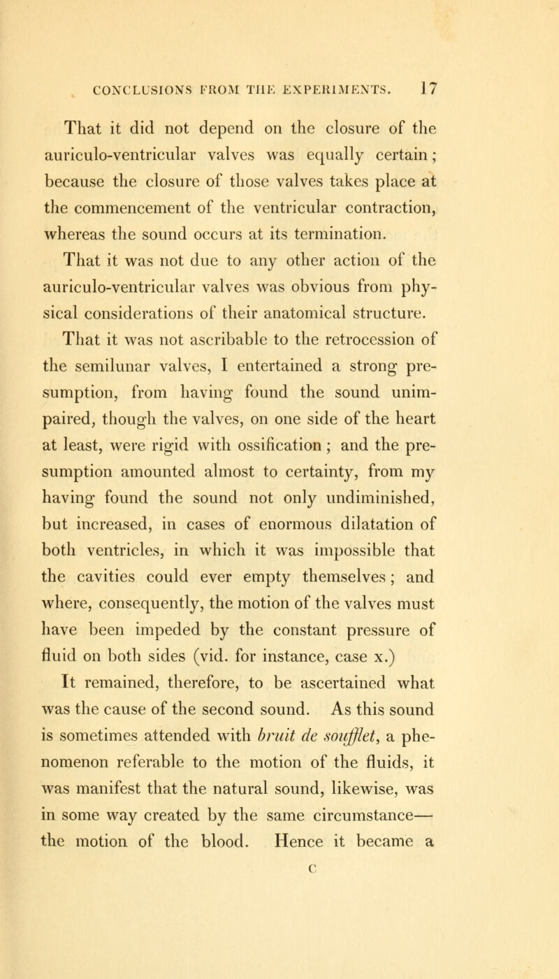 That it did not depend on the closure of the auriculo-ventricular valves was equally certain; because the closure of those valves takes place at the commencement of the ventricular contraction, whereas the sound occurs at its termination. That it was not due to any other action of the auriculo-ventricular valves was obvious from phy- sical considerations of their anatomical structure. That it was not ascribable to the retrocession of the semilunar valves, I entertained a strong pre- sumption, from having found the sound unim- paired, though the valves, on one side of the heart at least, were rigid with ossification; and the pre- sumption amounted almost to certainty, from my having found the sound not only undiminished, but increased, in cases of enormous dilatation of both ventricles, in which it was impossible that the cavities could ever empty themselves; and where, consequently, the motion of the valves must have been impeded by the constant pressure of fluid on both sides (vid. for instance, case x.) It remained, therefore, to be ascertained what was the cause of the second sound. As this sound is sometimes attended with bruit de soufflet, a phe- nomenon referable to the motion of the fluids, it was manifest that the natural sound, likewise, was in some way created by the same circumstance— the motion of the blood. Hence it became a c