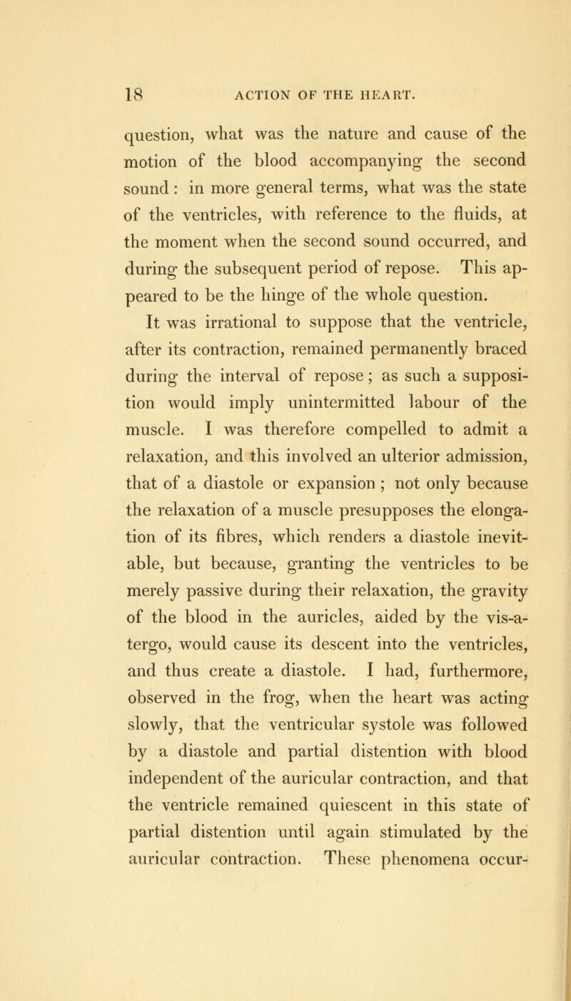 question, what was the nature and cause of the motion of the blood accompanying the second sound: in more general terms, what was the state of the ventricles, with reference to the fluids, at the moment when the second sound occurred, and during the subsequent period of repose. This ap- peared to be the hinge of the whole question. It was irrational to suppose that the ventricle, after its contraction, remained permanently braced during the interval of repose; as such a supposi- tion would imply unintermitted labour of the muscle. I was therefore compelled to admit a relaxation, and this involved an ulterior admission, that of a diastole or expansion ; not only because the relaxation of a muscle presupposes the elonga- tion of its fibres, which renders a diastole inevit- able, but because, granting the ventricles to be merely passive during their relaxation, the gravity of the blood in the auricles, aided by the vis-a- tergo, would cause its descent into the ventricles, and thus create a diastole. I had, furthermore, observed in the frog, when the heart was acting slowly, that the ventricular systole was followed by a diastole and partial distention with blood independent of the auricular contraction, and that the ventricle remained quiescent in this state of partial distention until again stimulated by the auricular contraction. These phenomena occur-