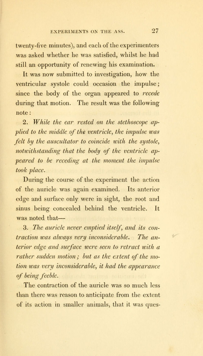 twenty-five minutes), and each of the experimenters was asked whether he was satisfied, whilst he had still an opportunity of renewing his examination. It was now submitted to investigation, how the ventricular systole could occasion the impulse; since the body of the organ appeared to recede during that motion. The result was the following note: 2. While the ear rested on the stethoscope ap- plied to the middle of the ventricle, the impulse was felt by the auscultator to coincide with the systole, notwithstanding that the body of the ventricle ap- peared to be receding at the moment the impulse took place. During the course of the experiment the action of the auricle was again examined. Its anterior edge and surface only were in sight, the root and sinus being concealed behind the ventricle. It was noted that— 3. The auricle never emptied itself and its con- traction was always very inconsiderable. The an- terior edge and surface were seen to retract with a rather sudden motion ; but as the extent of the mo- tion was very inconsiderable, it had the appearance of being feeble. The contraction of the auricle was so much less than there was reason to anticipate from the extent of its action in smaller animals, that it was ques-