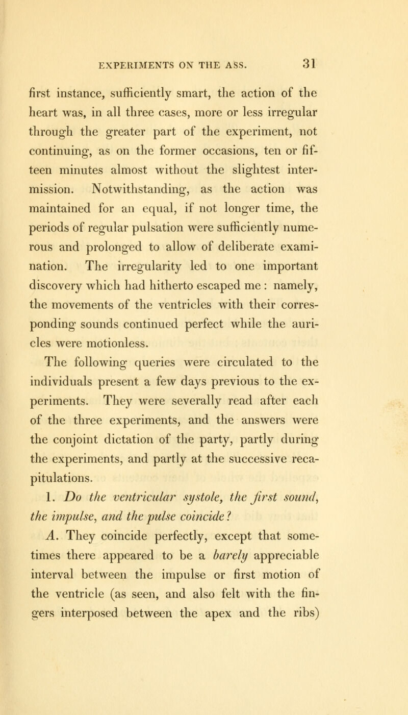 first instance, sufficiently smart, the action of the heart was, in all three cases, more or less irregular through the greater part of the experiment, not continuing, as on the former occasions, ten or fif- teen minutes almost without the slightest inter- mission. Notwithstanding, as the action was maintained for an equal, if not longer time, the periods of regular pulsation were sufficiently nume- rous and prolonged to allow of deliberate exami- nation. The irregularity led to one important discovery which had hitherto escaped me : namely, the movements of the ventricles with their corres- ponding sounds continued perfect while the auri- cles were motionless. The following queries were circulated to the individuals present a few days previous to the ex- periments. They were severally read after each of the three experiments, and the answers were the conjoint dictation of the party, partly during the experiments, and partly at the successive reca- pitulations. 1. Do the ventricular systole, the first sound, the impulse, and the pulse coincide ? A. They coincide perfectly, except that some- times there appeared to be a barely appreciable interval between the impulse or first motion of the ventricle (as seen, and also felt with the fin- gers interposed between the apex and the ribs)