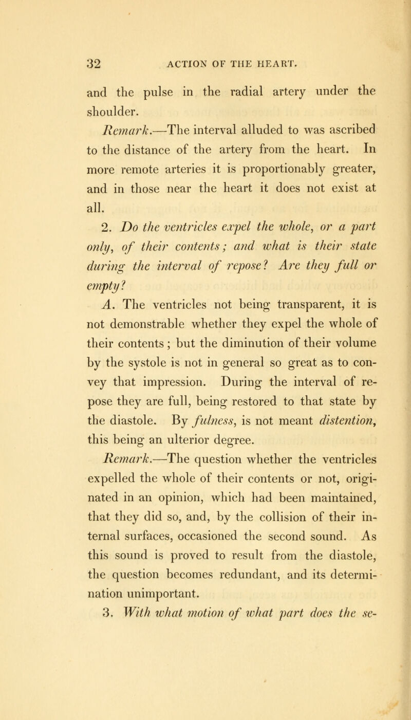 and the pulse in the radial artery under the shoulder. Remark.—The interval alluded to was ascribed to the distance of the artery from the heart. In more remote arteries it is proportionably greater, and in those near the heart it does not exist at all. 2. Do the ventricles expel the whole, or a part only, of their contents; and what is their state daring the interval of repose ? Are they full or empty 1 A. The ventricles not being transparent, it is not demonstrable whether they expel the whole of their contents; but the diminution of their volume by the systole is not in general so great as to con- vey that impression. During the interval of re- pose they are full, being restored to that state by the diastole. By fulness, is not meant distention, this being an ulterior degree. Remark.—The question whether the ventricles expelled the whole of their contents or not, origi- nated in an opinion, which had been maintained, that they did so, and, by the collision of their in- ternal surfaces, occasioned the second sound. As this sound is proved to result from the diastole, the question becomes redundant, and its determi- nation unimportant. 3. With what motion of what part does the se-