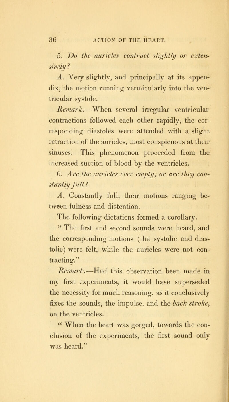 5. Do the auricles contract slightly or exten- sively ? A. Very slightly, and principally at its appen- dix, the motion running vermicularly into the ven- tricular systole. Remark.—When several irregular ventricular contractions followed each other rapidly, the cor- responding diastoles were attended with a slight retraction of the auricles, most conspicuous at their sinuses. This phenomenon proceeded from the increased suction of blood by the ventricles. 6. Are the auricles ever empty, or are they con- stantly full? A. Constantly full, their motions ranging be- tween fulness and distention. The following dictations formed a corollary.  The first and second sounds were heard, and the corresponding motions (the systolic and dias- tolic) were felt, while the auricles were not con- tracting. Remark,—Had this observation been made in my first experiments, it would have superseded the necessity for much reasoning, as it conclusively fixes the sounds, the impulse, and the back-stroke, on the ventricles.  When the heart was gorged, towards the con- clusion of the experiments, the first sound only was heard.
