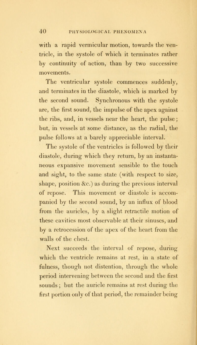 with a rapid vermicular motion, towards the ven- tricle, in the systole of which it terminates rather by continuity of action, than by two successive movements. The ventricular systole commences suddenly, and terminates in the diastole, which is marked by the second sound. Synchronous with the systole are, the first sound, the impulse of the apex against the ribs, and, in vessels near the heart, the pulse; but, in vessels at some distance, as the radial, the pulse follows at a barely appreciable interval. The systole of the ventricles is followed by their diastole, during which they return, by an instanta- neous expansive movement sensible to the touch and sight, to the same state (with respect to size, shape, position &c.) as during the previous interval of repose. This movement or diastole is accom- panied by the second sound, by an influx of blood from the auricles, by a slight retractile motion of these cavities most observable at their sinuses, and by a retrocession of the apex of the heart from the walls of the chest. Next succeeds the interval of repose, during which the ventricle remains at rest, in a state of fulness, though not distention, through the whole period intervening between the second and the first sounds ; but the auricle remains at rest during the first portion only of that period, the remainder being