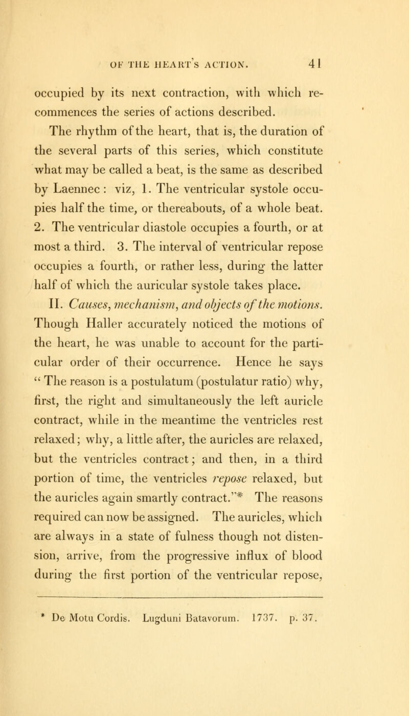 occupied by its next contraction, with which re- commences the series of actions described. The rhythm of the heart, that is, the duration of the several parts of this series, which constitute what may be called a beat, is the same as described by Laennec : viz, 1. The ventricular systole occu- pies half the time, or thereabouts, of a whole beat. 2. The ventricular diastole occupies a fourth, or at most a third. 3. The interval of ventricular repose occupies a fourth, or rather less, during the latter half of which the auricular systole takes place. II. Causes, mechanism, and objects of the motions. Though Haller accurately noticed the motions of the heart, he was unable to account for the parti- cular order of their occurrence. Hence he says  The reason is a postulatum (postulatur ratio) why, first, the right and simultaneously the left auricle contract, while in the meantime the ventricles rest relaxed; why, a little after, the auricles are relaxed, but the ventricles contract; and then, in a third portion of time, the ventricles repose relaxed, but the auricles again smartly contract.v# The reasons required can now be assigned. The auricles, which are always in a state of fulness though not disten- sion, arrive, from the progressive influx of blood during the first portion of the ventricular repose, * De Motu Cordis. Lugduni Batavorum. 1737. p. 37,