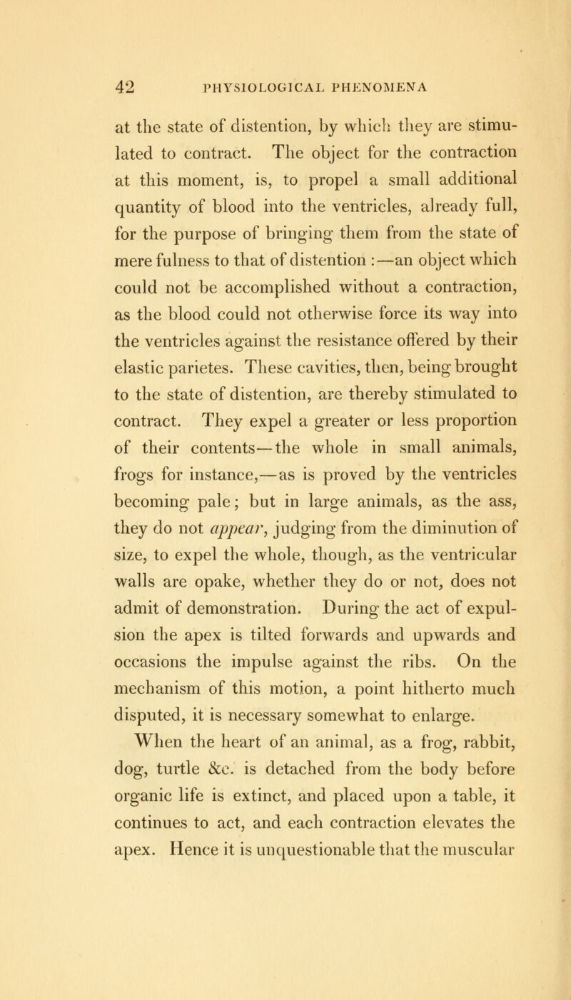 at the state of distention, by which they are stimu- lated to contract. The object for the contraction at this moment, is, to propel a small additional quantity of blood into the ventricles, already full, for the purpose of bringing them from the state of mere fulness to that of distention :—an object which could not be accomplished without a contraction, as the blood could not otherwise force its way into the ventricles against the resistance offered by their elastic parietes. These cavities, then, being brought to the state of distention, are thereby stimulated to contract. They expel a greater or less proportion of their contents—the whole in small animals, frogs for instance,—as is proved by the ventricles becoming pale; but in large animals, as the ass, they do not appear, judging from the diminution of size, to expel the whole, though, as the ventricular walls are opake, whether they do or not, does not admit of demonstration. During the act of expul- sion the apex is tilted forwards and upwards and occasions the impulse against the ribs. On the mechanism of this motion, a point hitherto much disputed, it is necessary somewhat to enlarge. When the heart of an animal, as a frog, rabbit, dog, turtle &e. is detached from the body before organic life is extinct, and placed upon a table, it continues to act, and each contraction elevates the apex. Hence it is unquestionable that the muscular