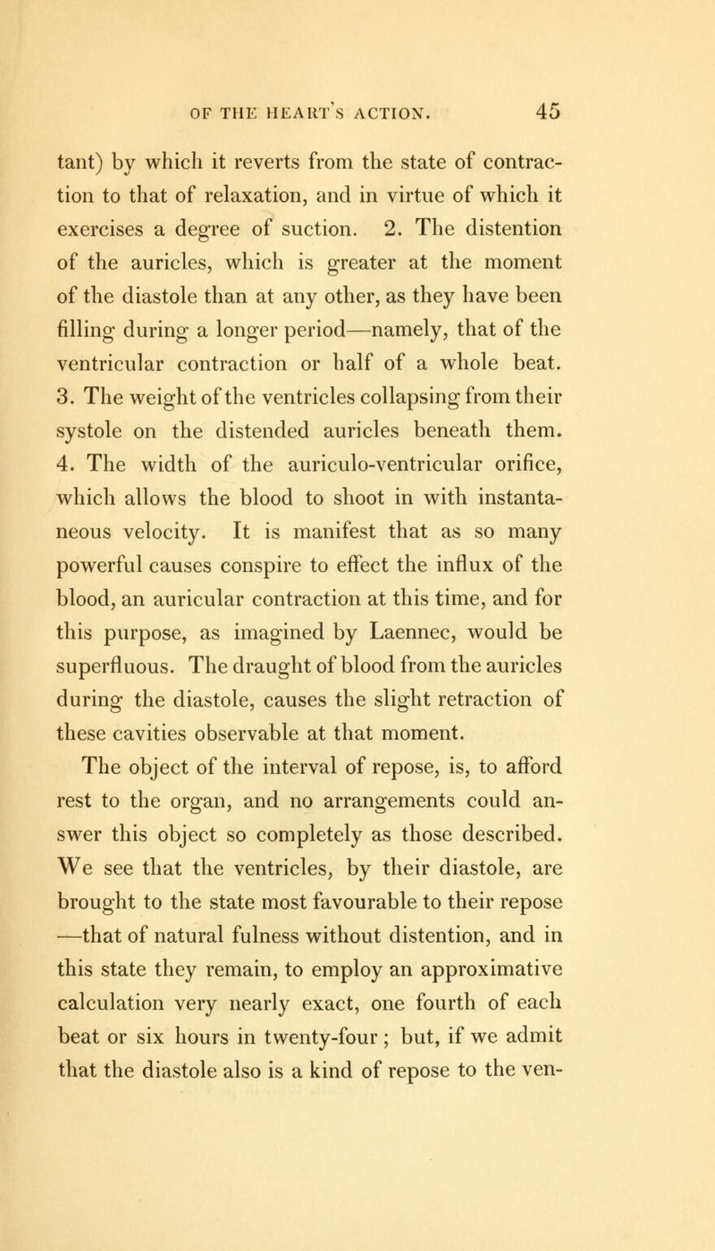 tant) by which it reverts from the state of contrac- tion to that of relaxation, and in virtue of which it exercises a degree of suction. 2. The distention of the auricles, which is greater at the moment of the diastole than at any other, as they have been filling during a longer period—namely, that of the ventricular contraction or half of a whole beat. 3. The weight of the ventricles collapsing from their systole on the distended auricles beneath them. 4. The width of the auriculo-ventricular orifice, which allows the blood to shoot in with instanta- neous velocity. It is manifest that as so many powerful causes conspire to effect the influx of the blood, an auricular contraction at this time, and for this purpose, as imagined by Laennec, would be superfluous. The draught of blood from the auricles during the diastole, causes the slight retraction of these cavities observable at that moment. The object of the interval of repose, is, to afford rest to the organ, and no arrangements could an- swer this object so completely as those described. We see that the ventricles, by their diastole, are brought to the state most favourable to their repose —that of natural fulness without distention, and in this state they remain, to employ an approximative calculation very nearly exact, one fourth of each beat or six hours in twenty-four; but, if we admit that the diastole also is a kind of repose to the ven-